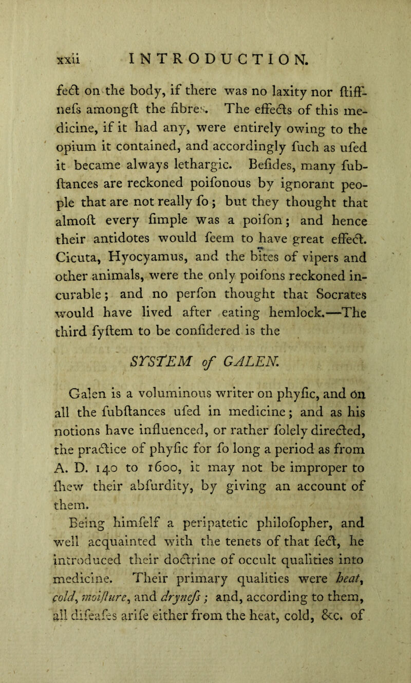 fedl on the body, if there was no laxity nor flift- nefs amongfl the fibres. The effedls of this me- dicine, if it had any, were entirely owing to the opium it contained, and accordingly fuch as ufed it became always lethargic. Befides, many fub- ftances are reckoned poifonous by ignorant peo- ple that are not really fo ; but they thought that almoft every fimple was a poifon; and hence their antidotes would feem to have great effect. Cicuta, Hyocyamus, and the bites of vipers and other animals, were the only poifons reckoned in- curable ; and no perfon thought that Socrates would have lived after eating hemlock.—The third fyflem to be confidered is the SrsrEM of GALEN. Galen is a voluminous writer on phyfic, and On all the fubftances ufed in medicine; and as his notions have influenced, or rather folely diredted, the pradtice of phyfic for fo long a period as from A. D. 140 to 1600, it may not be improper to ihew their abfurdity, by giving an account of them. Being himfelf a peripatetic philofopher, and w^ell acquainted with the tenets of that fedl, he introduced their doclrine of occult qualities into medicine. Their primary qualities were heaty coldy moi/Iurey and drynefs; and, according to them, all difeafis arife either from the heat, cold, &c» of