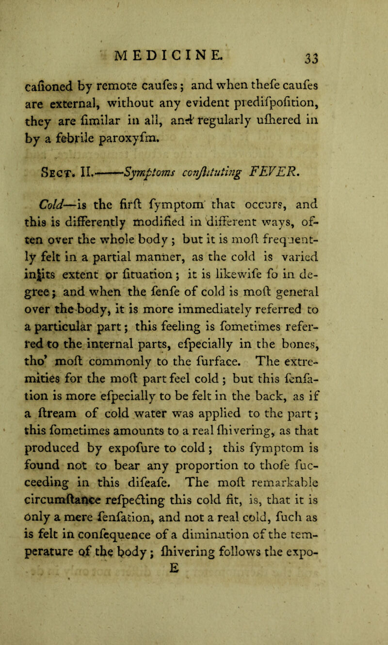 / calioned by remote caufes; and when thefe caufes are external, without any evident piedifpofition, they are fimilar in all, and' regularly ufhered in by a febrile paroxyfm. Sect* II. Symptoms conjlituthig FEVER. Cold—is the firft fymptom* that occurs, and this is differently modified in different ways, of- ten over the whole body ; but it is mofl frequent- ly felt in a partial manner, as the cold is varied inJits extent or fituation ; it is likewife fo in de- gree ; and when the fenfe of cold is moft general over the body, it is more immediately referred to a particular part; this feeling is fometimes refer- red to the internal parts, efpecially in the bones, tho* mofl commonly to the furface. The extre- mities for the moft part feel cold; but this fenfa- lion is more efpecially to be felt in the back, as if a ftream of cold water was applied to the part; this fometimes amounts to a real fhiveringy as that produced by expofure to cold; this fymptom is found not to bear any proportion to thofe fuc- ceeding in this difeafe. The moft remarkable circumftaftce refpe<5ling this cold fit, is, that it is Only a mere fenfaclon, and not a real cold, fuch as is felt in confcquence of a diminution of the tem- perature of the body; fhivering follows the expo- E