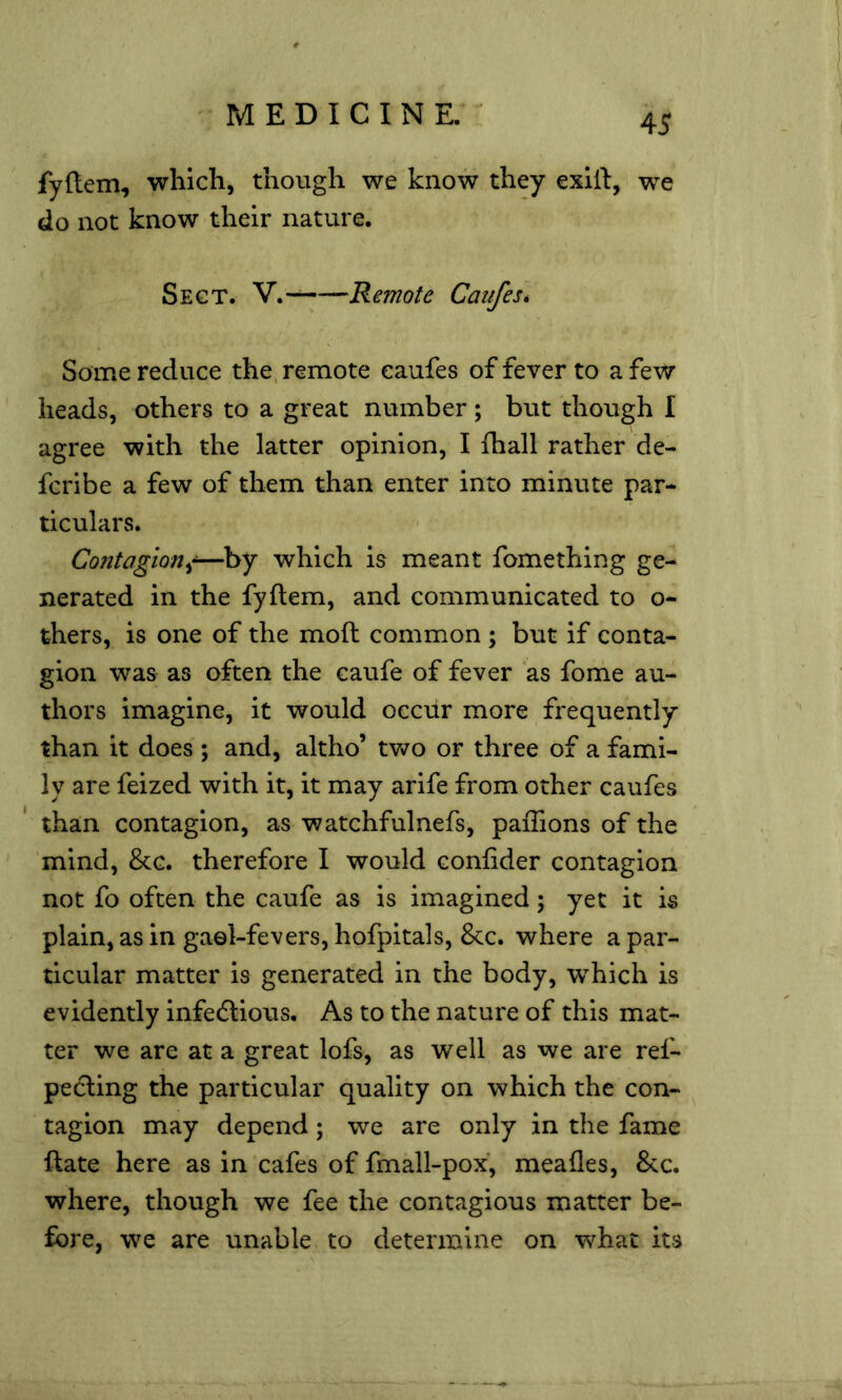 fyftem, which, though we know they exlft, we do not know their nature. Sect. V.- Remote Caufes* Some reduce the, remote caufes of fever to a few heads, others to a great number ; but though I agree with the latter opinion, I fhall rather de- fcribe a few of them than enter into minute par** ticulars. Contagion^-—by which is meant fomething ge- nerated in the fyftem, and communicated to o- thers, is one of the moft common ; but if conta- gion was as often the caufe of fever as fonie au- thors imagine, it would occur more frequently than it does ; and, altho’ x.wo or three of a fami- ly are feized with it, it may arife from other caufes than contagion, as watchfulnefs, paiTions of the mind, &c. therefore I would confider contagion not fo often the caufe as is imagined; yet it is plain, as in gael-fevers, hofpitals, &c. where a par- ticular matter is generated in the body, which is evidently infedlious. As to the nature of this mat- ter we are at a great lofs, as well as we are ref- pecling the particular quality on which the con- tagion may depend; we are only in the fame ftate here as in cafes of fmall-pox, meafles. See. where, though we fee the contagious matter be- fore, we are unable to determine on w^hat its