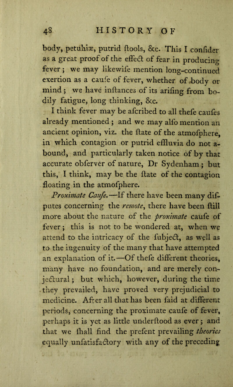 body, petulil^, putrid ftools, &c. This I confidcr as a great prdof of the efFedl of fear in producing fever ; we may likewife mention long-continued exertion as a caufe of fever, whether of body or mind; we have inftances of its arifing from bo- dily fatigue, long thinking, &c. I think fever may be afcribed to all thefe caufes already mentioned ; and we may alfo mention an ancient opinion, viz. the ftate of the atmofphere, in which contagion or putrid effluvia do not a- bound, and particularly taken notice of by that accurate obferver of nature, Dr Sydenham ; but this, I think, may be the ftate of the contagion . floating in the atmofphere. Proximate Caufe.—If there have been many diC- pates concerning the remote^ there have been ftill more about the nature of the proximate caufe of fever; this is not to be wondered at, when we attend to the intricacy of the fubjedl, as well as to. the ingenuity of the many that have attempted an explanation of it.—Of thefe different theories, many have no foundation, and are merely con- jeflural; but which, however, during the time they prevailed, have proved very prejudicial to medicine. After all that has been faid at different periods, concerning the proximate caufe of fever, perhaps it is yet as little underftood as ever; and that we lhall find the prefent prevailing theories equally unfatisfaclory with any of the preceding