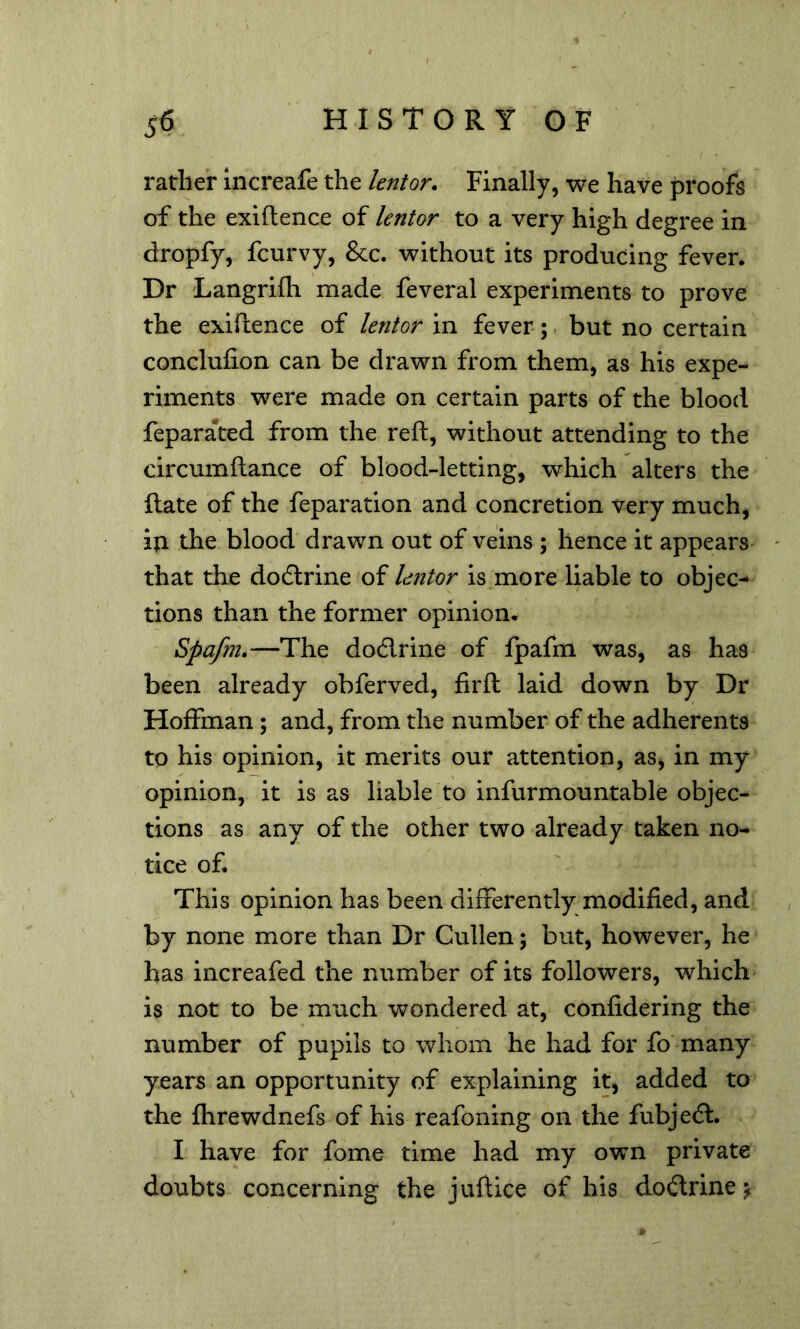 rather increafe the lentor. Finally, we have proofs of the exiftence of lentor to a very high degree in dropfy, fcurvy, &c. without its producing fever. Dr Langrifti made feveral experiments to prove the exiftence of lentor in fever; but no certain conclufion can be drawn from them, as his expe- riments were made on certain parts of the blood feparated from the reft, without attending to the circumftance of blood-letting, which alters the ftate of the feparation and concretion very much, in the blood drawn out of veins ; hence it appears that the dodlrine of lentor is more liable to objec- tions than the former opinion. Spafm.—The dodrine of fpafm was, as has been already obferved, firft laid down by Dr Hoffman; and, from the number of the adherents to his opinion, it merits our attention, as, in my opinion, it is as liable to infurmountable objec- tions as any of the other two already taken no- tice of. This opinion has been differently modified, and by none more than Dr Cullen; but, however, he has increafed the number of its followers, which is not to be much wondered at, confidering the number of pupils to whom he had for fo many years an opportunity of explaining it, added to the fhrewdnefs of his reafoning on the fubjed. I have for fome time had my own private doubts concerning the juftice of his dodrinej