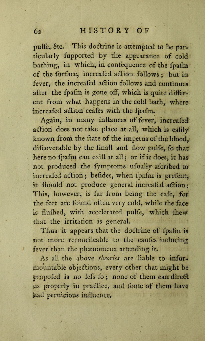 pulfe, &c. This do6lrine is attempted to be par- ticularly fupported by the appearance of cold bathing, in which, in confequence of the fpafm of the furface, increafed aftion follows ; but in fever, the increafed adion follows Jind continues after the fpafm is gone off, which is quite differ- ent from what happens in the cold bath, where increafed adion ceafes with the fpafm. Again, in many inftances of fever, increafed adion does not take place at all, which is eafily known from the ftate of the impetus of the bloody difcoverable by the fmall and flow pulfe, fo that here no fpafm can exifl at all; or if it does, it has not produced the fymptoms ufually afcribed to increafed adion; befides, when fpafm is prefent, it fhould not produce general increafed adion; This, however, is far from being the cafe, for the feet are found often very cold, while the face is flufhed, with accelerated pulfe, which Ihew that the irritation is general. Thus it appears that the dodrine of fpafm is not more reconcileable to the caufes inducing fever than the phasnomena attending it. As all the above theories are liable to infur^ mountable objedions, every other that might be prppofed is no lefs fo ; none of them can dired US properly in pradice, and fortie of them have bad pernkiou-s influence.