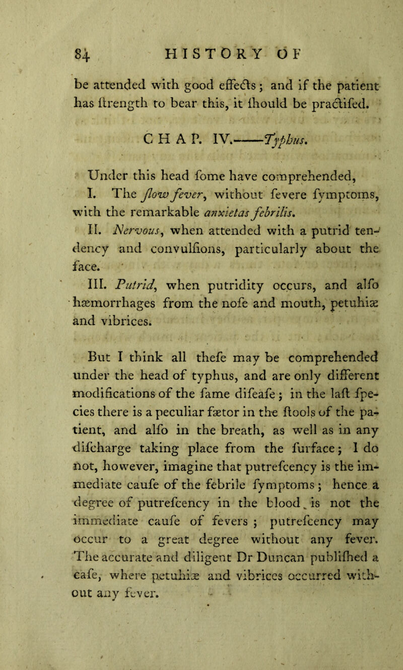 be attended with good effecfts ; and if the patient has ftrength to bear this, it Ihould be practifed. CHAP. ly. Typhus. Under this head fome have comprehended, I. The Jlow fever^ without fevere fymptoms, with the remarkable anxietas febrilis. II. Nervous^ when attended with a putrid ten-’ deucy and convuhions, particularly about the face. III. Putrid^ when putridity occurs, and alfo • haemorrhages from the nofe and mouth, petuhias and vibrices. But I think all thefe may be comprehended under the head of typhus, and are only different modifications of the fame difeafe ; in the laft fpe- cies there is a peculiar faetor in the ftools of the pa- tient, and alfo in the breath, as well as in any difcharge taking place from the furface; 1 do not, however, imagine that putrefcency is the im- mediate caufe of the febrile fymptoms; hence, a degree of putrefcency in the bloody is not the immediate caufe of fevers ; putrefcency may occur to a great degree without any fever. The accurate and diligent Dr Duncan publifhed a cafe, where petuhije and vibrices occurred with- out any fever.