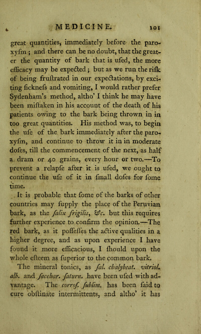 4 great quantities, immediately before the paro- xyfm ; and there can be no doubt, that the great- er the quantity of bark that is ufed, the more efEcacy may be expedled; but as we run the rifk of being fruftrated in our expectations, by exci- ting ficknefs and vomiting, I would rather prefer Sydenham’s method, altho’ I think he may have been miftaken in his account of the death of his patients owing to the bark being thrown in in too great quantities. His method was, to begin the ufe of the bark immediately after the paro- xyfm, and continue to throw it in in moderate dofes, till the commencement of the next, as half a dram or 40 grains, every hour or two.—To prevent a relapfe after it is ufed, we ought to continue the ufe of it in frnall dofes for fome \ time. It is probable that fome of the barks of other countries may fupply the place of the Peruvian bark, as the falix frigilis^ but this requires further experience to confirm the opinion.—The red bark, as it poffefl'es the aClive qualities in a higher degree, and as upon experience I have found it more efficacious, I ffiould upon the whole efteem as fuperior to the common bark. The mineral tonics, as faL chalybeaL vitrioL alb. and facchar. faiiirn. have been ufed with ad- vantage. The corrof. fublim^ has been faid to cure obftinate intermittents, and altho’ it has