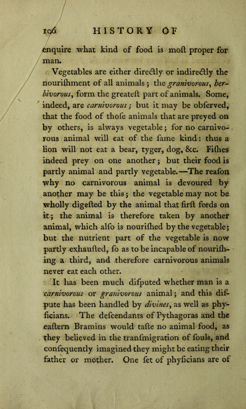 ibnquire what kind of food is moft proper for /man^ Vegetables are either diredlly or indirectly the nouriftiment of all animals ; the granivorous^ her-- bivorous^ form the greateft part of animals. Some, indeed, are carnivorous; but it may be obferved, that the food of thofe animals that are preyed on by others, is always vegetable; for no carnivo- rous animal will eat of the fame kind: thus a lion will not eat a bear, tyger, dog, &c. Fiflies indeed prey on one another; but their food is partly animal and partly vegetable.—The reafon why no carnivorous animal is devoured by another may be this; the vegetable may not ba wholly digefted by the animal that firft feeds on it; the animal is therefore taken by another animal, which alfo is nourilhed by the vegetable; but the nutrient part of the vegetable is^ now partly exhaufted, fo as to be incapable of nourifti- ing a third, and therefore carnivorous animals never eat each other. It has been much difputed whether man is a carnivorous or gra?iivorous animal; and this dif- pute ha^ been handled by divines^ as well as phy- ficians. The defendants of Pythagoras and the eaftern Bramins would tafte no animal food, as . they believed in the tranfmigration of fouls, and confequently imagined they might be eating their father or mother. One fet of phyficians are of