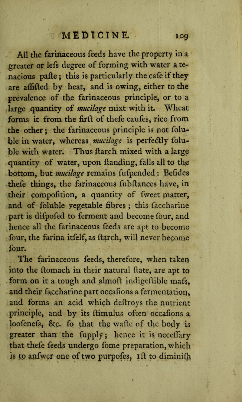 All the farinaceous feeds have the property in a greater or lefs degree of forming with water a te- nacious pafte; this is particularly the cafe if they are aflifted by heat, and is owing, cither to the prevalence of the farinaceous principle, or to a darge quantity of mucilage mixt with it. Wheat forms it from the firft of thefe caufes, rice from the other; the farinaceous principle is not folu- hle in water, whereas mucilage is perfedUy folu- ble with water. 'Thus ftarch mixed with a large quantity of water, upon {landing, falls all to the bottom, but mucilage remains fufpended: Befides thefe things, the farinaceous fubfiances have, in their compofition, a quantity of fweet matter, and of foluble vegetable fibres ; this facchariiie part is difpofed to ferment and become four, and hence all the farinaceous feeds are apt to become four, the farina itfelf, as (larch, will never become four. The farinaceous feeds, therefore, when taken into the flomach in their natural (late, are apt to form on it a tough and almoft indigeftible mafs, and their faccharine part occafions a fermentation, and forms an acid which deflroys the nutrient principle, and by its flimulus often occafions a Ipofenefs, &c. fo that the wafte of the body is greater than* the fupply; hence it is necelfary that thefe feeds undergo fome preparation, which is to anfwer one of two purpofes, ifl to diminifh