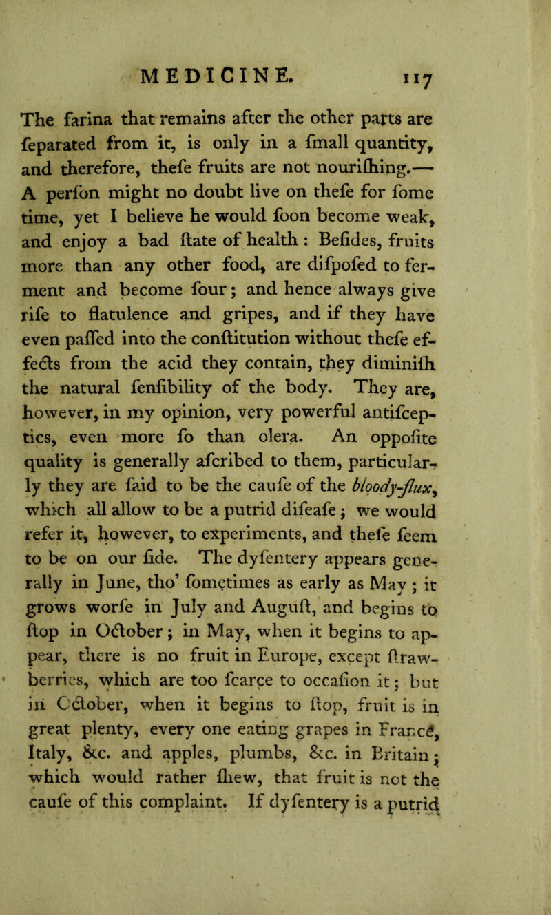 The farina that remains after the other parts are feparated from it, is only in a fmall quantity, and therefore, thefe fruits are not nourifliing.— A perfon might no doubt live on thefe for fome time, yet I believe he would foon become weak, and enjoy a bad ftate of health : Befides, fruits more than any other food, are difpofed to fer- ment and become four; and hence always give rife to flatulence and gripes, and if they have even paffed into the conftitution without thefe ef- feds from the acid they contain, they diminifh the natural fenfibility of the body. They are, however, in my opinion, very powerful antifcep- tics, even more fo than olera. An oppofite quality is generally afcribed to them, particular- ly they are faid to be the caufe of the blqody-jlux^ which all allow to be a putrid difeafe ; we would refer it, however, to experiments, and thefe feem to be on our fide. The dyfentery appears gene- rally in June, thp’ fometimes as early as May; it grows worfe in July and Augufi, and begins tb flop in 0(flober; in May, when it begins to ap- pear, there is no fruit in Europe, except ftraw- berries, which are too fcarce to occafion it; but in OAober, when it begins to flop, fruit is in great plenty, every one eating grapes in Francd, Italy, &c. and apples, plumbs, &c. in Britain; which would rather fliew, that fruit is not the caufe of this complaint. If dyfentery is a putrid