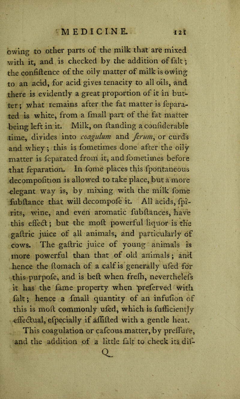 owing to other parts of the milk that are mixed •with it, and is checked by the addition of fait; the conliftence of the oily matter of milk is owing to an acid, for acid gives tenacity to all oils, and there is evidently a great proportion of it in but- ter ; what remains after the fat matter is fepara- ted is white, from a fmall part of the fat matter being left in it. Milk, on {landing a coniiderable time, divides into coagulum and or curds and whey; this is fometimes done after the oily matter is feparated from it, and fometimes before that feparation. In fome places this fpontaneous decompofition is allowed to take place, but a more elegant way is, by mixing with the milk fome fubftance that will decompofe'it. All acids, fpi- rits, wine, and even aromatic fubftances, have this eftecl; but the moft powerful liquor is the gaftric juice of all animals, and particularly of cows. The gallric juice of young animals is more powerful than that of old animals; and hence the ilomach of a calf is generally ufed for this purpofe, and is beft when freih, neverthelefs it has the fame property when preferved with fait; hence a fmall quantity of an infulion of this is moft commonly ufed, which is fufiiciently effedlual, efpecially if alUfted with a gentle heat. This coagulation or cafcous matter, by preiTufe, and the addition of a little fait to check its diC-