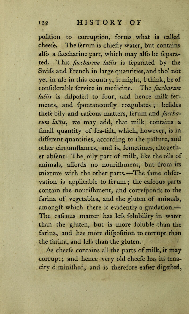 pofition to corruption, forms what is called cheefe. The ferum is chiefly water, but contains alfo a faccharine part, which may alfo be fepara- ted. This faccharum laEiis is feparated by the Swifs and French in large quantities, and tho’ not yet in ufe in this country, it might, I think, be of confiderable fervice in medicine. The faccharum laElis is difpofed to four, and hence milk fer- ments, and fpontaneoufly coagulates ; befides thefe oily and cafcous matters, ferum and faccha-- rum la£ils^ we may add, that milk contains a fmall quantity of fea-falt, which, however, is in different quantities, according to the pafture, and other cireumftances, and is, fometimes, altogeth- er abfent: The oily part of milk, like the oils of animals, affords no nourifhment, but from its mixture with the other parts.—^The fame obfer- vation is applicable to ferum; the cafcous parts contain the nourifliment, and correfponds to the farina of vegetables, and the gluten of animals, amongft which there is evidently a gradation.— The cafcous matter has lefs folubility in water than the gluten, but is more foluble than the farina, and has more difpofition to corrupt than the farina, and lefs than the gluten. As cheefe contains all the parts of milk, it may corrupt; and hence very old cheefe has its tena- city diminiflied, and is therefore eafier digefted,