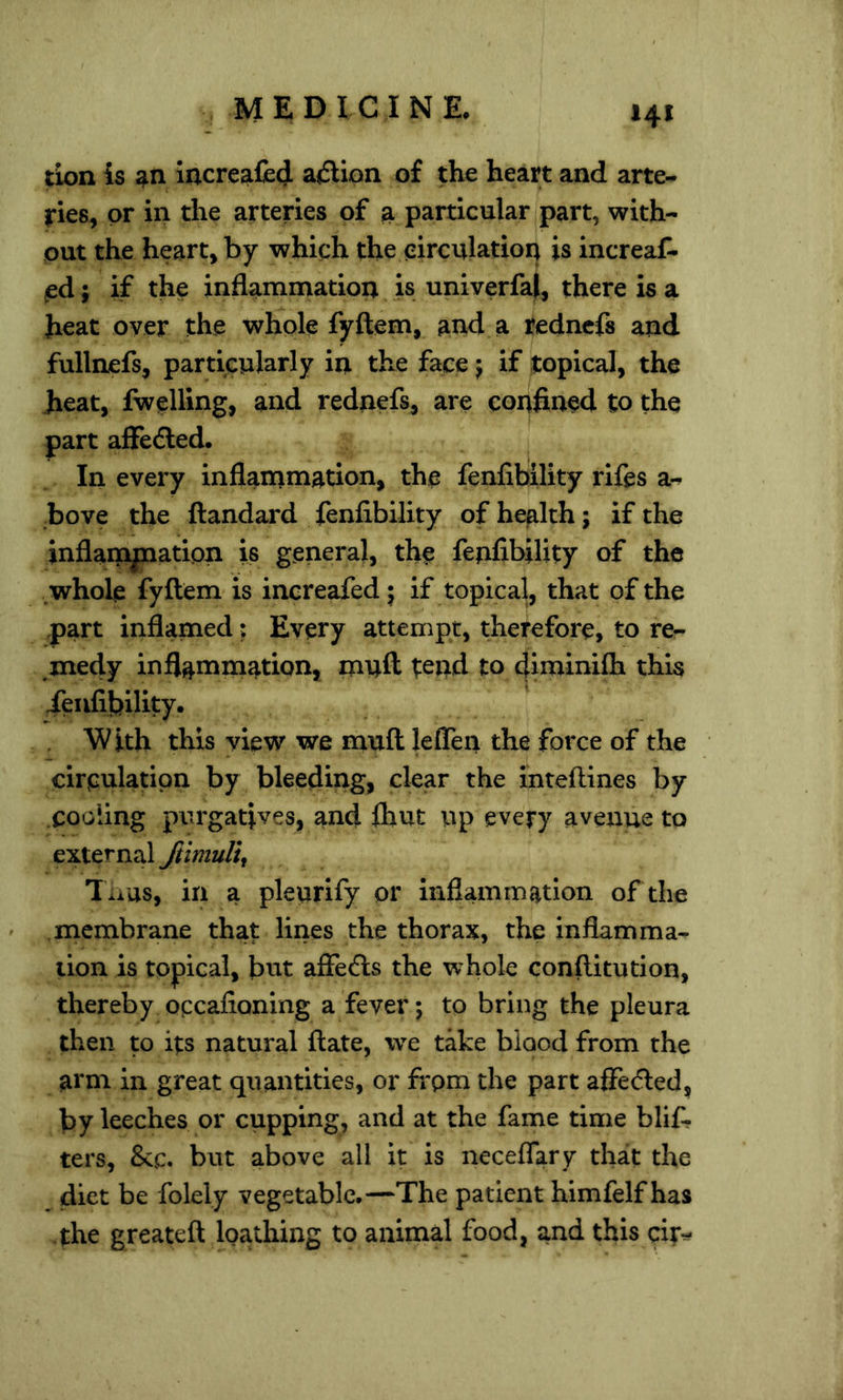 tion is Increafled ajSUon of the heart and arte- ries, or in the arteries of a particular part, with- out the heart, by which the circulation is increaf- ^d; if the inflammation is univerfal, there is a heat over the whole fyftem, and a redncfs and fullnefs, particularly in the face j if topical, the heat, fwelling, and rednefs, are confined to the part afFedled. In every inflammation, the fenfibility rifes a- bove the ftandard fenfibility of health; if the inflampatipn is general, the fenfibility of the whole fyftem is increafed j if topical, that of the part inflamed; Every attempt, therefore, to re- medy inflanunation, muft tend to fliminifla this ieufibility. With this view we muft leffen the force of the circulation by bleeding, clear the inteftines by .cooling ptirgafives, and Ihut up every avenue to external Jtimuli^ l iius, in a pleurify or inflammation of the .membrane that lines the thorax, the inflamma- tion is topical, but afiefts the whole conftitution, thereby occafioning a fever; to bring the pleura then to its natural ftate, we take blood from the arm in great quantities, or from the part affeded, by leeches or cupping, and at the fame time blif- ters, &c. but above all it is neceflary that the diet be folely vegetable.—The patient himfelf has the greateft loathing to animal food, and this cir^