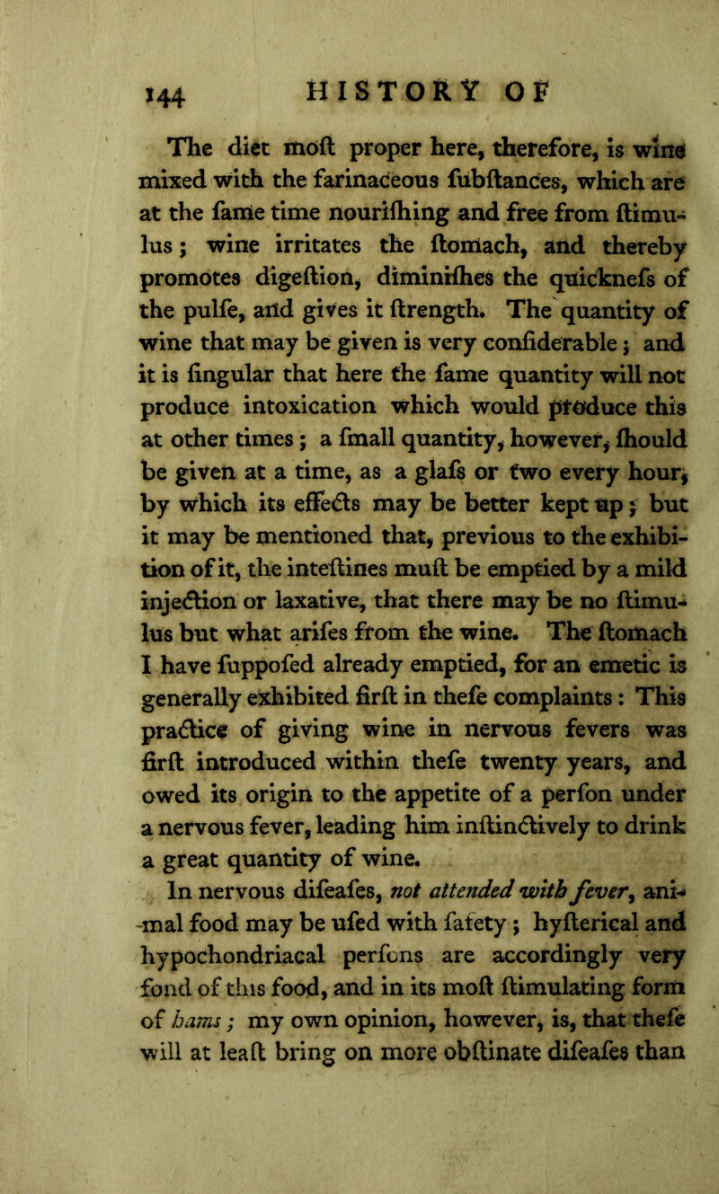 The diet m6ft proper here, therefore, is wtm mixed with the farinaceous fubftances, which are at the fame time nouriftiing and free from ftimu- lus; wine irritates the ftonlach, and thereby promotes digeftion, diminWhes the quicknefs of the pulfe, aiid gives it ftrength. The quantity of wine that may be given is very confiderable j and it is Angular that here the fame quantity will not produce intoxication which would produce this at other times; a fmall quantity, however, Ihould be given at a time, as a glafs or two every hour, by which its effecSls may be better kept up j but it may be mentioned that, previous to the exhibi- tion of it, the inteftines mull be emptied by a mild injeiSlion or laxative, that there may be no ftimu- lus but what arifes from the wine. The ftomach I have fuppofed already emptied, for an emetic is generally exhibited firft in thefe complaints: This pradlice of giving wine in nervous fevers was firft introduced within thefe twenty years, and owed its origin to the appetite of a perfon under a nervous fever, leading him inftincftively to drink a great quantity of wine. In nervous difeafes, not attended with fever ^ ani-* -mal food may be ufed with fafety; hyfterical and hypochondriacal perfons are accordingly very fond of this food, and in its moft ftimulating form of hams; my own opinion, however, is, that thefe will at lead bring on more obftinate difeafes than