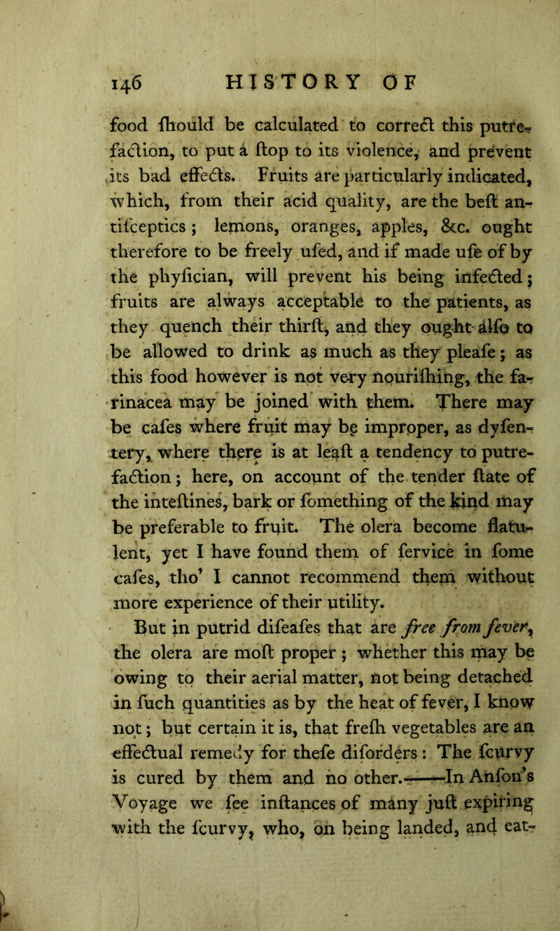 food fliould be calculated to correfl this putfe- faction, to put a ftop to its violence, and prevent its bad elFedls. Fruits are particularly indicated, which, from their acid quality, are the beft an- tifceptics ; leinons, oranges, apples, &c. ought therefore to be freely ufed, and if made ufe of by the phyiician, will prevent his being infedled; fruits are always acceptable to the patients, as they quench their thirft, and they ought alfo tq be allowed to drink as much as they pleafe; as this food however is not very npuriftiing, the far ♦rinacea may be joined with them. There may be cafes where fruit may b^ improper, as dyfen- tery, where thpre is at leaft a tendency to putre- fadlipn; here, on account of the terider ftate of the ihteftines, bark or fomething of the kind may be preferable to fruit. The olera become flatu- lent, yet I have found them of fervice in fome cafes, tho’ I cannot recommend theni without more experience of their utility. But ;n putrid difeafes that are free from fever ^ the olera are moft proper ; whether this may be owing to their aerial matter, not being detached in fuch quantities as by the heat of fever, I know not; but certain it is, that frefh vegetables are an effedlual remedy for thefe diforders: The fcurvy is cured by them and ho other.r In Anfon’s Voyage we fee inftances of many juft expiring with the fcurvy, who, on being landed, and eat-