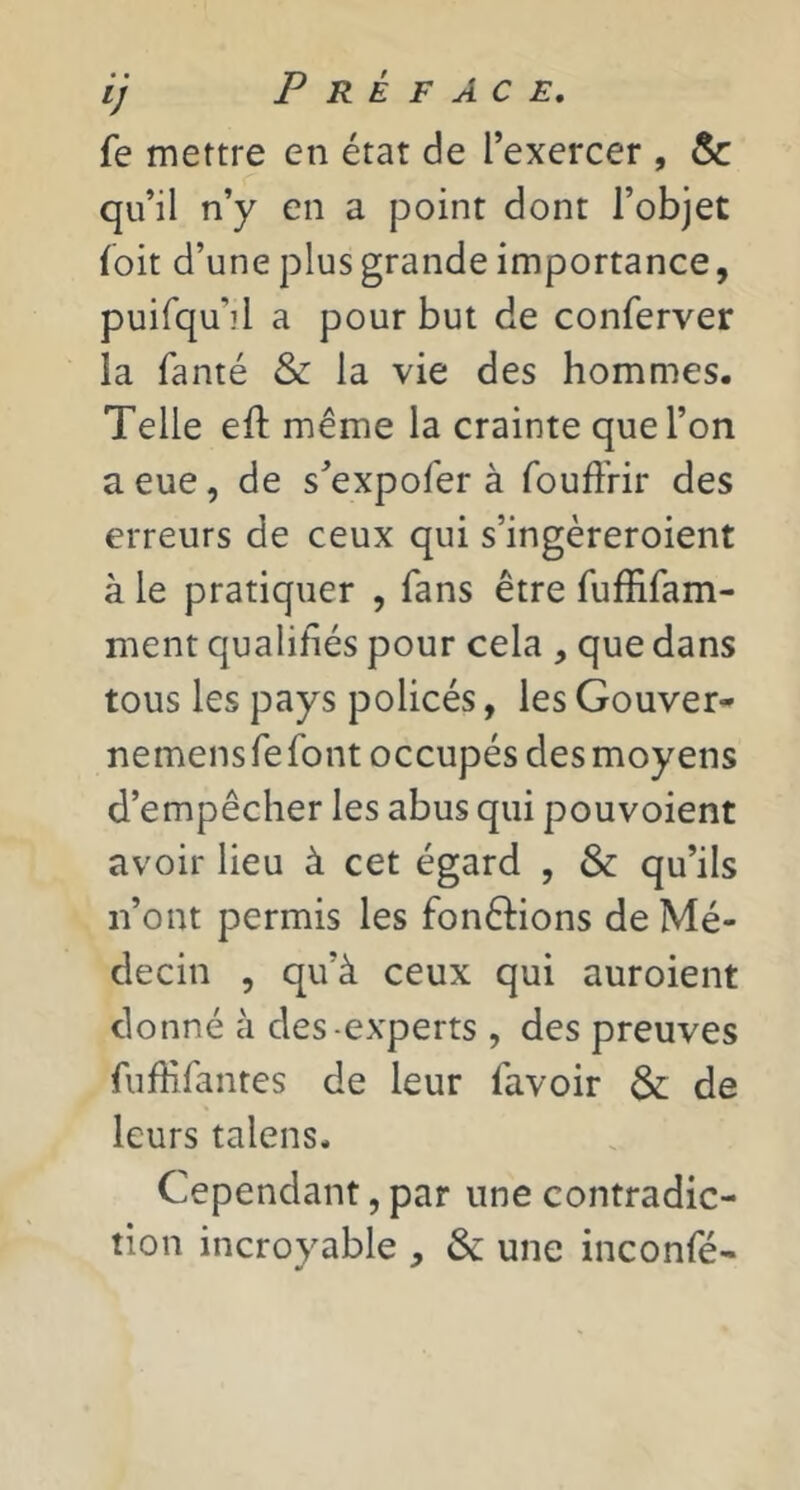 fe mettre en état de l’exercer , & qu’il n’y en a point dont l’objet (oit d’une plus grande importance, puifqu’il a pour but de conferver la fanté & la vie des hommes. Telle eft même la crainte que l’on a eue, de s’expofer à fouffrir des erreurs de ceux qui s’ingèreroient à le pratiquer , fans être fuffifam- ment qualifiés pour cela , que dans tous les pays policés, les Gouver- nemensrefont occupés des moyens d’empêcher les abus qui pouvoient avoir lieu à cet égard , & qu’ils n’ont permis les fonêlions de Mé- decin , qu’à ceux qui auroient donné à des-experts , des preuves fufHfantes de leur favoir & de leurs talens. Cependant, par une contradic- tion incroyable , & une inconfé-