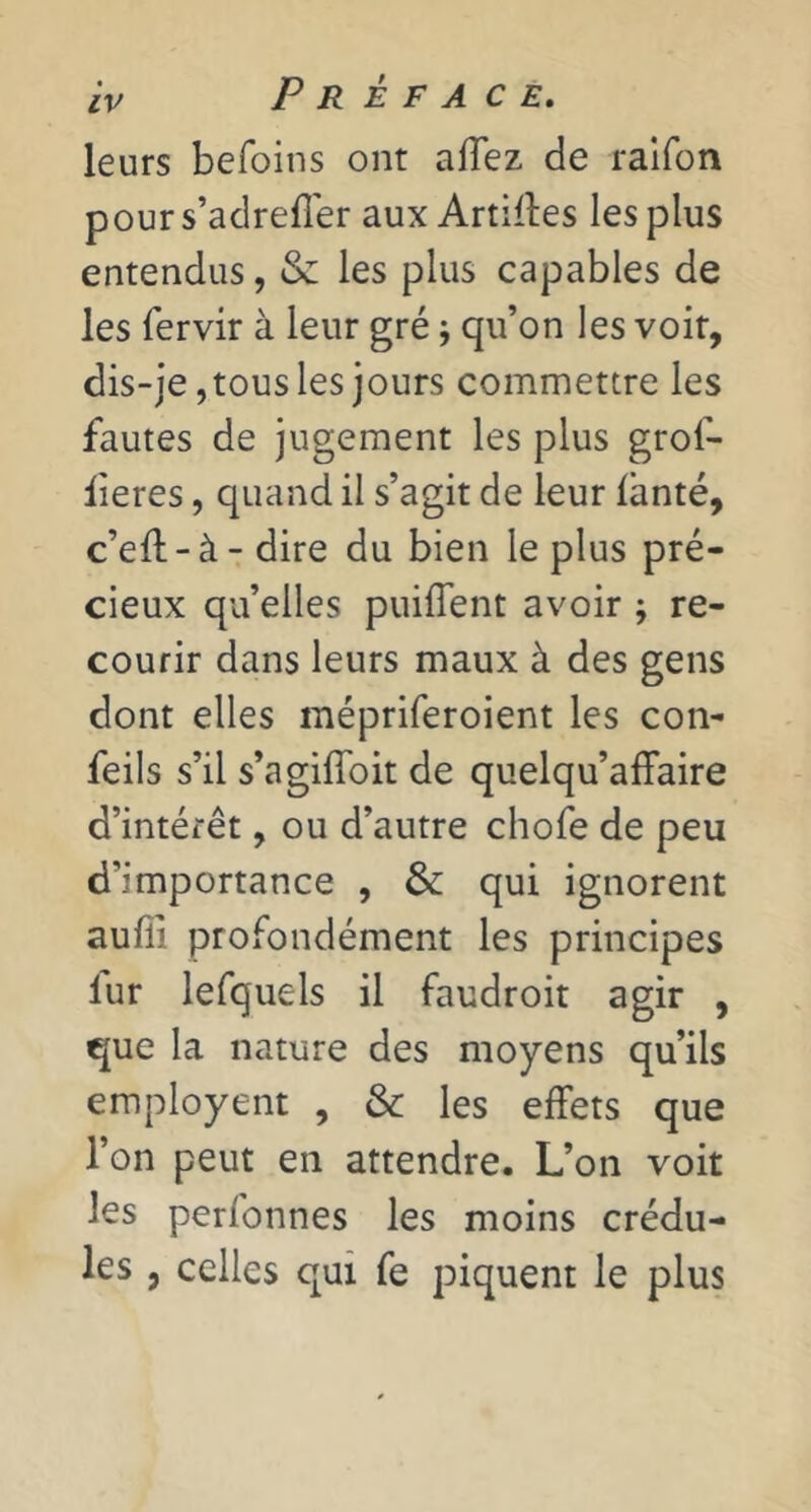 leurs befoins ont alTez de ralfon pours’adrefî'er aux Artilles les plus entendus, & les plus capables de les fervir à leur gré j qu’on les voit, dis-je, tous les jours commettre les fautes de jugement les plus grof- iieres, quand il s’agit de leur lànté, c’ell-à-dire du bien le plus pré- cieux qu’elles puiflent avoir ; re- courir dans leurs maux à des gens dont elles mépriferoient les con- feils s’il s’agifîbit de quelqu’affaire d’intérêt, ou d’autre chofe de peu d’importance , & qui ignorent auffi profondément les principes fur lefquels il faudroit agir , que la nature des moyens qu’ils employent , & les effets que l’on peut en attendre. L’on voit les perfonnes les moins crédu- les 5 celles qui fe piquent le plus