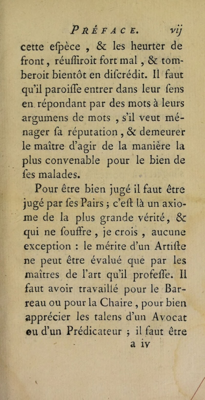 cette efpèce , & les heurter de front, réuffiroit fort mal, & tom- beroit bientôt en difcrédit. Il faut qu’il paroiffe entrer dans leur fens en répondant par des mots à leurs argumens de mots , s’il veut mé- nager fa réputation , & demeurer le maître d’agir de la manière la plus convenable pour le bien de fes malades. Pour être bien jugé il faut être Jugé par fes Pairs j c’elt là un axio- me de la plus grande vérité, &: qui ne fouffre , je crois , aucune exception : le mérite d’un Artifte ne peut être évalué que par les maîtres de l’art qu’il profeiïe. Il faut avoir travaillé pour le Bar- reau ou pour la Chaire , pour bien apprécier les talens d’un Avocat ©U d’un Prédicateur j il faut être a iv