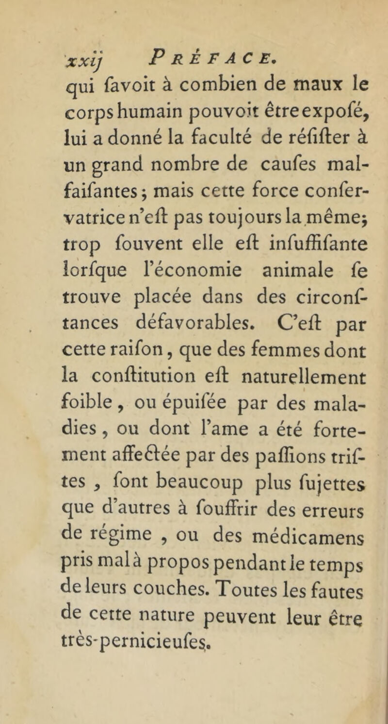 xxi] Préface, qui favoit à combien de maux le corps humain pouvoit êtreexpofé, lui a donné la faculté de réfifter à un grand nombre de caufes mal- faifantes ; mais cette force confer- vatrice n’eft pas toujours lamêmej trop fouvent elle eft infuffifante lorfque l’économie animale fe trouve placée dans des circonf- tances défavorables. C’ell par cette raifon, que des femmes dont la conftitution eft naturellement I foible, ou épuifée par des mala- dies , ou dont l’ame a été forte- ment affeftée par des pallions trif- tes , font beaucoup plus fujettes que d’autres à fouffrir des erreurs de régime , ou des médicamens pris malà propos pendantle temps de leurs couches. Toutes les fautes de cette nature peuvent leur être très'pernicieufesi.