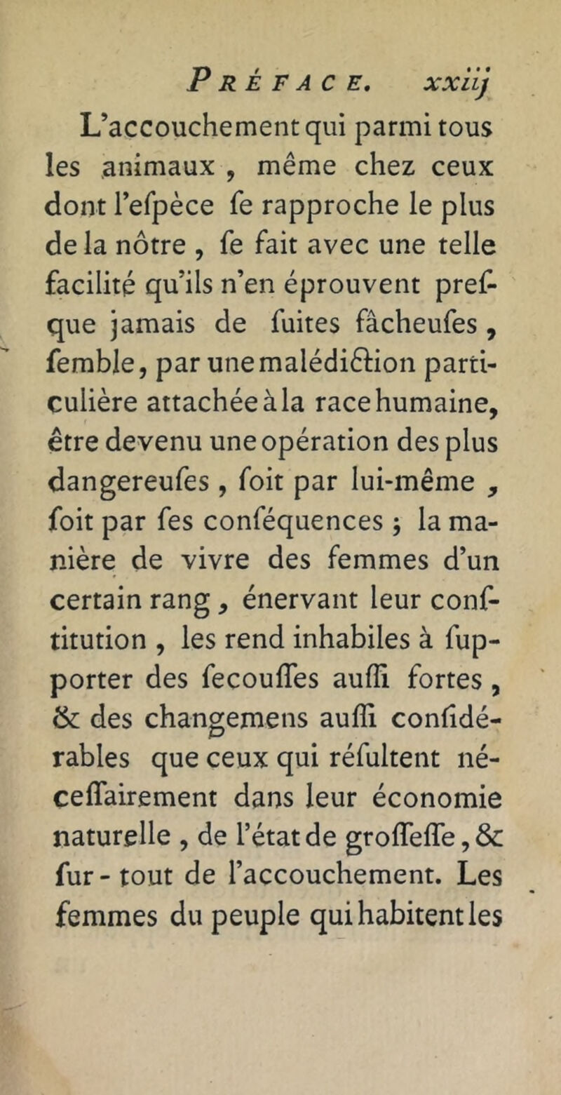 L’accouchement qui parmi tous les animaux , même chez ceux dont refpèce fe rapproche le plus de la nôtre , fe fait avec une telle facilité qu’ils n’en éprouvent pref- que jamais de fuites fâcheufes, femble, par unemalédiêlion parti- culière attachée à la race humaine, être devenu une opération des plus dangereufes , foit par lui-même , foit par fes conféquences ; la ma- nière de vivre des femmes d’un certain rang, énervant leur conf- titution , les rend inhabiles à fup- porter des fecouffes aufli fortes, & des changemens aufli confidé- rables que ceux qui réfultent né- ceflTairement dans leur économie naturelle , de l’état de groflTeflTe, &: fur-tout de l’accouchement. Les femmes du peuple qui habitent les