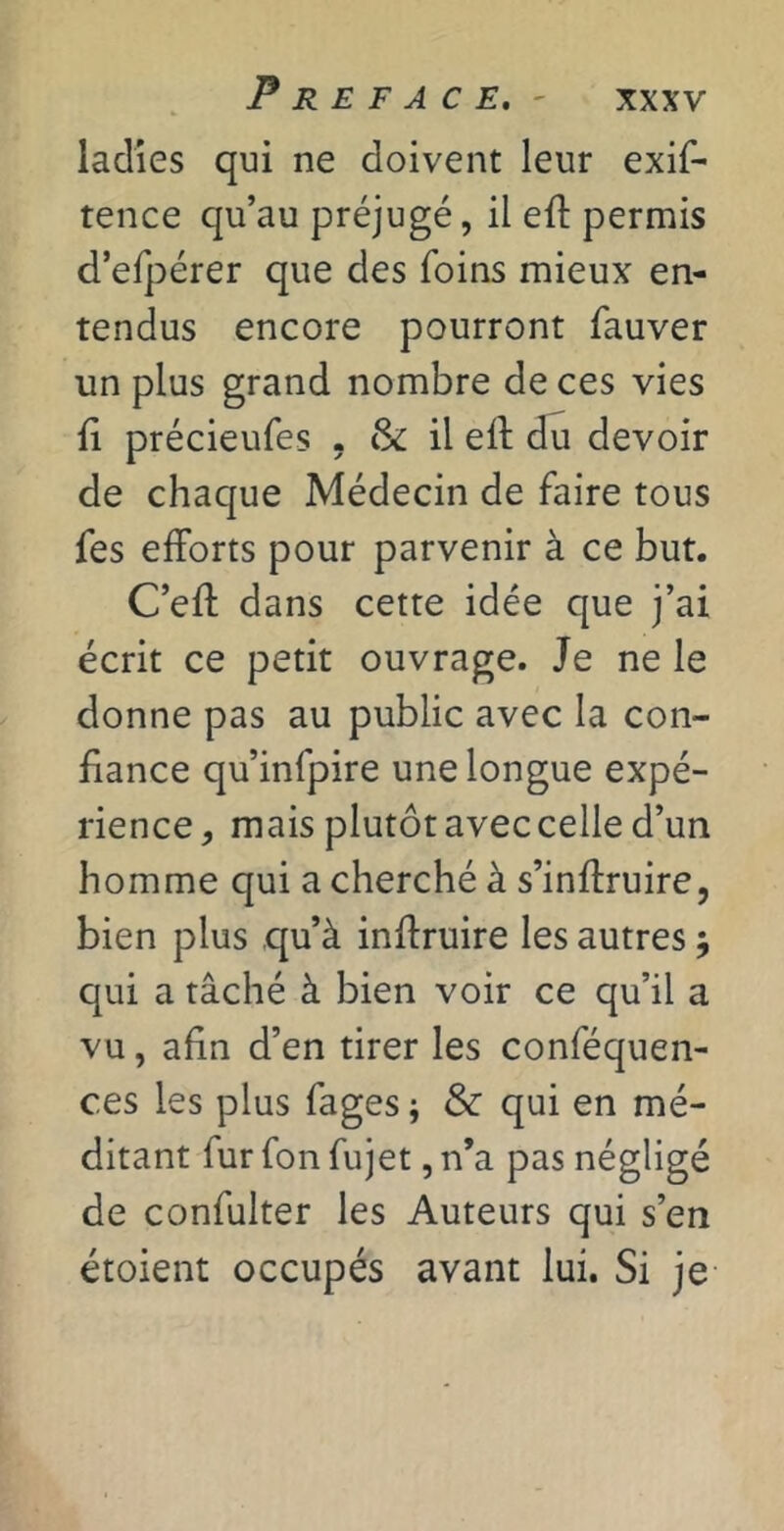 Préfacé, - ladies qui ne doivent leur exif- tence qu’au préjugé, il eft permis d’efpérer que des foins mieux en- tendus encore pourront fauver un plus grand nombre de ces vies il précieufes . tk il ell du devoir de chaque Médecin de faire tous fes efforts pour parvenir à ce but. C’eft dans cette idée que j’ai écrit ce petit ouvrage. Je ne le donne pas au public avec la con- fiance qu’infpire une longue expé- rience, mais plutôt avec celle d’un homme qui a cherché à s’inftruire, bien plus qu’à inffruire les autres j qui a tâché à bien voir ce qu’il a vu, afin d’en tirer les conféquen- ces les plus fages ; & qui en mé- ditant fur fon fujet, n’a pas négligé de confulter les Auteurs qui s’en étoient occupés avant lui. Si je