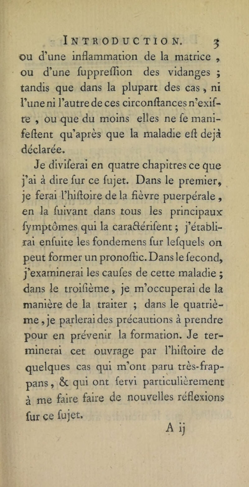 ou d’une inflammation de la matrice , ou d’une fuppreflion des vidanges ; tandis que dans la plupart des cas » ni l’une ni l’autre de ces circonftancesn’exif- re , ou que du moins elles ne fe mani- feftent qu’après que la maladie eft déjà déclarée. Je diviferai en quatre chapitres ce que j’ai à dire fur ce fujet. Dans le premier, je ferai l’hiftoire de la fièvre puerpérale , en la fuivant dans tous les principaux fymptômes qui la caraSénfent ; j’établi- rai enfulte les fondemens fur lefquels on peut former un pronoftic. Dans le fécond, j’examinerai les caufes de cette maladie ; dans le troifième, je m’occuperai de la manière de la traiter ; dans le quatriè- me, je parlerai des précautions à prendre pour en prévenir la formation. Je ter- minerai cet ouvrage par l’hlftoire de quelques cas qui m’ont paru très-frap- pans, &. qui ont fervl particulièrement à me faire faire de nouvelles réflexions fur ce fujet.