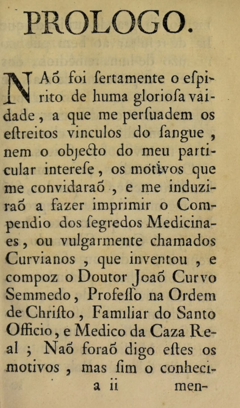 PROLOG o. A 6 foi fertamente o efpi- rito de liuma gloriofa vai- dade , a que me perfuadem os eílreitos vinculos do fangiie , nem o objefto do meu parti- cular interefe, os motivos que me convidaraÔ 5 e me induzi- rão a fazer imprimir o Com- pendio dos fegredos Medicina- es, ou vulgarmente chamados Curvianos , que inventou , e compoz o Doutor Joaõ Curvo Semmedo, Profelfo na Ordem de Chrifto , Familiar do Santo OíRcio 5 e Medico da Caza Re- al ; Naó forao digo eftes os motivos 5 mas ílm o conheci- a 11 men-