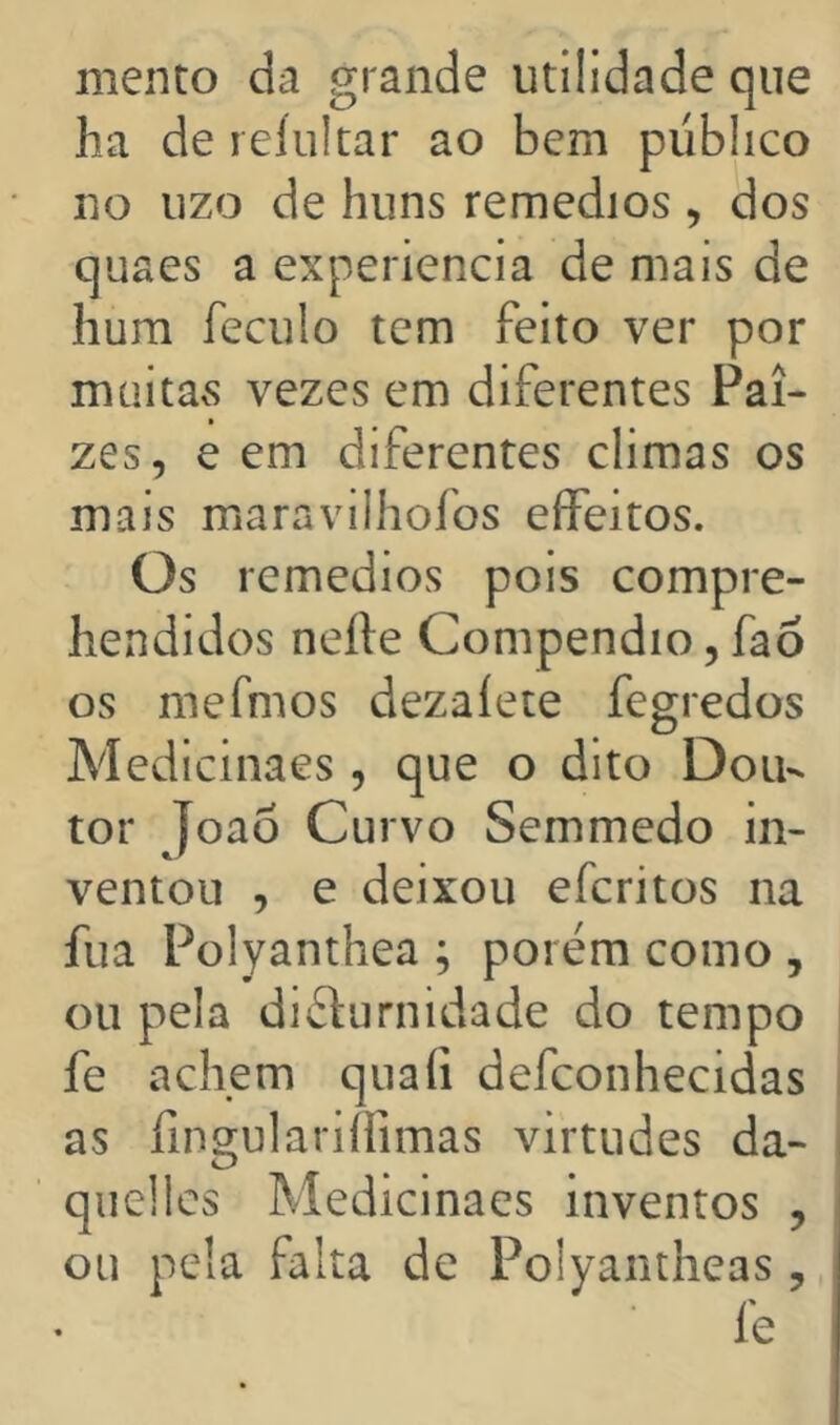 mento da grande utilidade que ha de reíukar ao bem publico no uzo de huns remedios , dos quaes a experiencia de mais de hum feculo tem feito ver por mciitavS vezes em diferentes Pai- zes, e em diferentes climas os mais maravilhofos eíFeitos. Os remedios pois compre- hendidos neíle Compendio, fao os mefmos dezaíete fegredos Medicinaes, que o dito Dou- tor Joao Curvo Semmedo in- ventou , e deixou eferitos na fua Polyanthea ; porém como , ou pela diéturnidade do tempo fe achem quafi defconhecidas as fingulariífimas virtudes da- quellcs Medicinaes inventos , ou pela falta de Polyantheas, fe