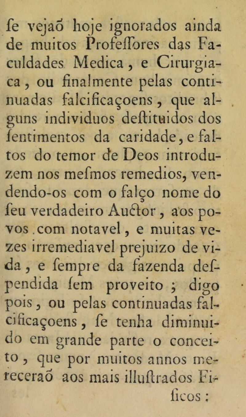 fe vejaõ hoje ignorados ainda de muitos ProfeíTores das Fa- culdades Medica , e Cirurgia- ca, ou finalmente pelas conti- nuadas falcificaçoens, que al- guns indivíduos deftituidos dos íentimentos da caridade, e fal- tos do temor de Deos introdu- zem nos mefmos remedios, ven- dendo-os com o falço nome do feu verdadeiro Audor , aos po- vos .com notável, e muitas ve- zes irremediável prejuizo de vi- da 5 e fempre da fazenda def- pendida íem proveito ; digo pois, ou pelas continuadas fal- cificaçoens , fe tenha diminuí- do em grande parte o concei- to , que por muitos annos me- recerão aos mais illuílrados Fi^ ficos;