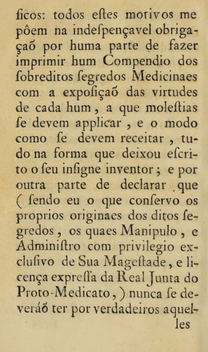 íicos: todos eíles morivos me pôem na indefpençavel obriga- ção por huma parte de fazer imprimir hum Compendio dos fobreditos fegredos Medicinaes com a expofiçaó das virtudes de cada hum, a que moleílias fe devem applicar , e o modo como fe devem receitar , tu- do na forma que deixou efcri- to o feu infigne inventor; e por outra parte de declarar que ( fendo eu o que confervo os proprios originaes dos ditos fe- gredos 5 os quaes Manipulo , e Adminiftro com privilegio ex- cluíivo de Sua Mageftade, e li- cença exprefla da Real Junta do Proto-Medicato,) nunca fe de- veráÔ ter por verdadeiros aquel- Jes