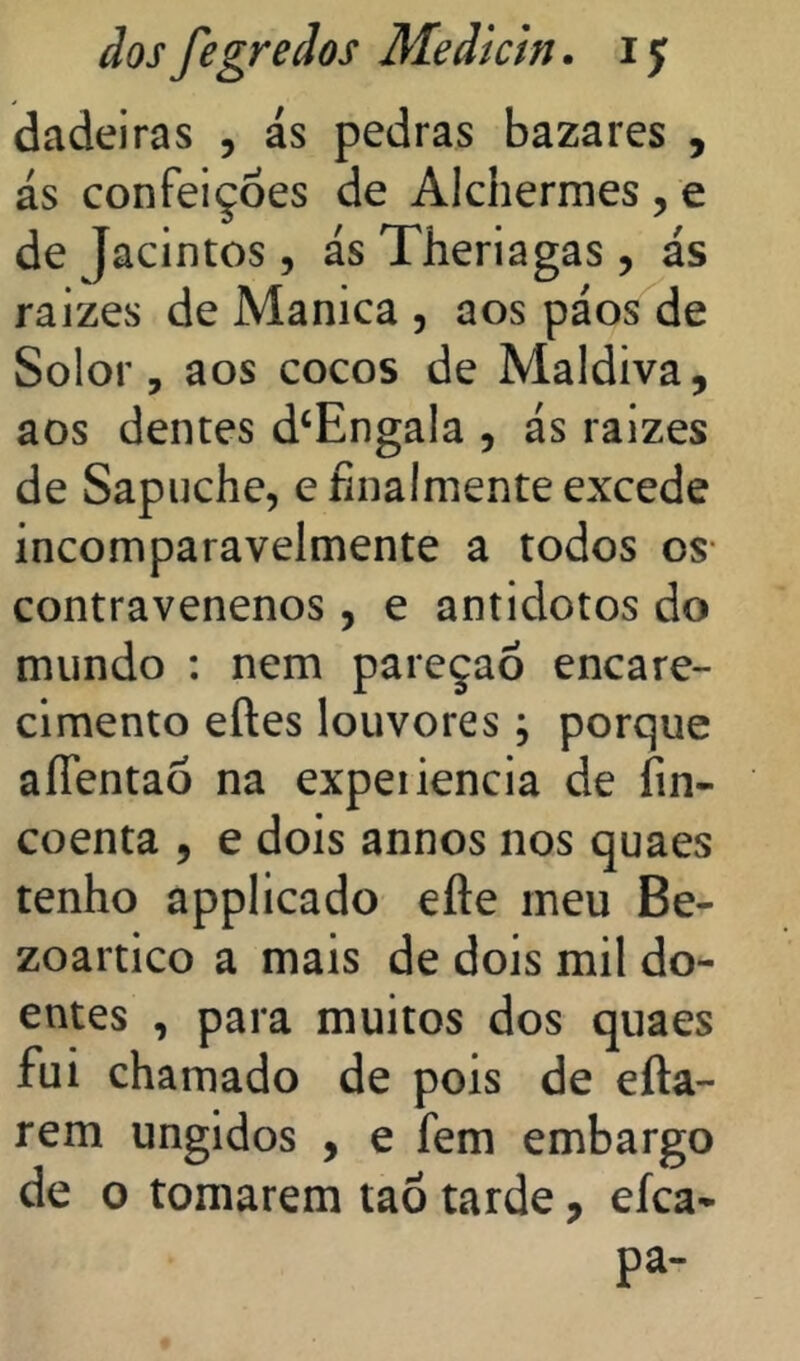 dadeiras , ás pedras bazares , ás confeições de Alchermes , e de Jacintos, ás Theriagas, ás raizes de Manica , aos páos de Solor, aos cocos de Maldiva, aos dentes d‘Engala , ás raizes de Sapuche, e íinalmente excede incomparavelmente a todos os- contravenenos, e antidotos do mundo : nem pareçaÕ encare- cimento eftes louvores; porque aíTentaõ na expeiiencia de fin- coenta , e dois annos nos quaes tenho applicado efte ineu Be- zoartico a mais de dois mil do- entes , para muitos dos quaes fui chamado de pois de efta- rem ungidos , e fem embargo de o tomarem taõ tarde, eíca* pa-
