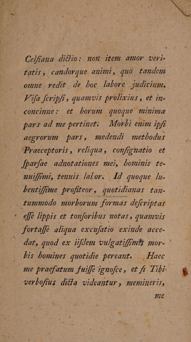 Celfraua diéHio : . noz item. amor veri- Zatis, candorque. animi, quo tandem one. vedit de boc lalore judicium. | | Fifa fevipfi, quamvis prolixius , €&amp; in- concinue: et borum quoque minima gars ad me pertinet. Morbi enim ipft aegrorum pars, edendi methodus Praeceptoris , veliqua , confrgnatio e fparfae adnotationes mei, bominis te- nuiffani, tenuis lalov. | dd quoque. [u- dentiffrme profiteor , quotidianas tan- dummodo morborum for mas deferiptas effe libbis et tonforibus HOfas, quamvis fortaffe aliqua excufatio exiude acce- dat, quod ex üfdem vulgati/rmy qmor- bis bomines quotidie pereant. |. Haec qne praefatum fuif igmofce, et 2772 verbofíus dicla videantur , memineris, : Ze