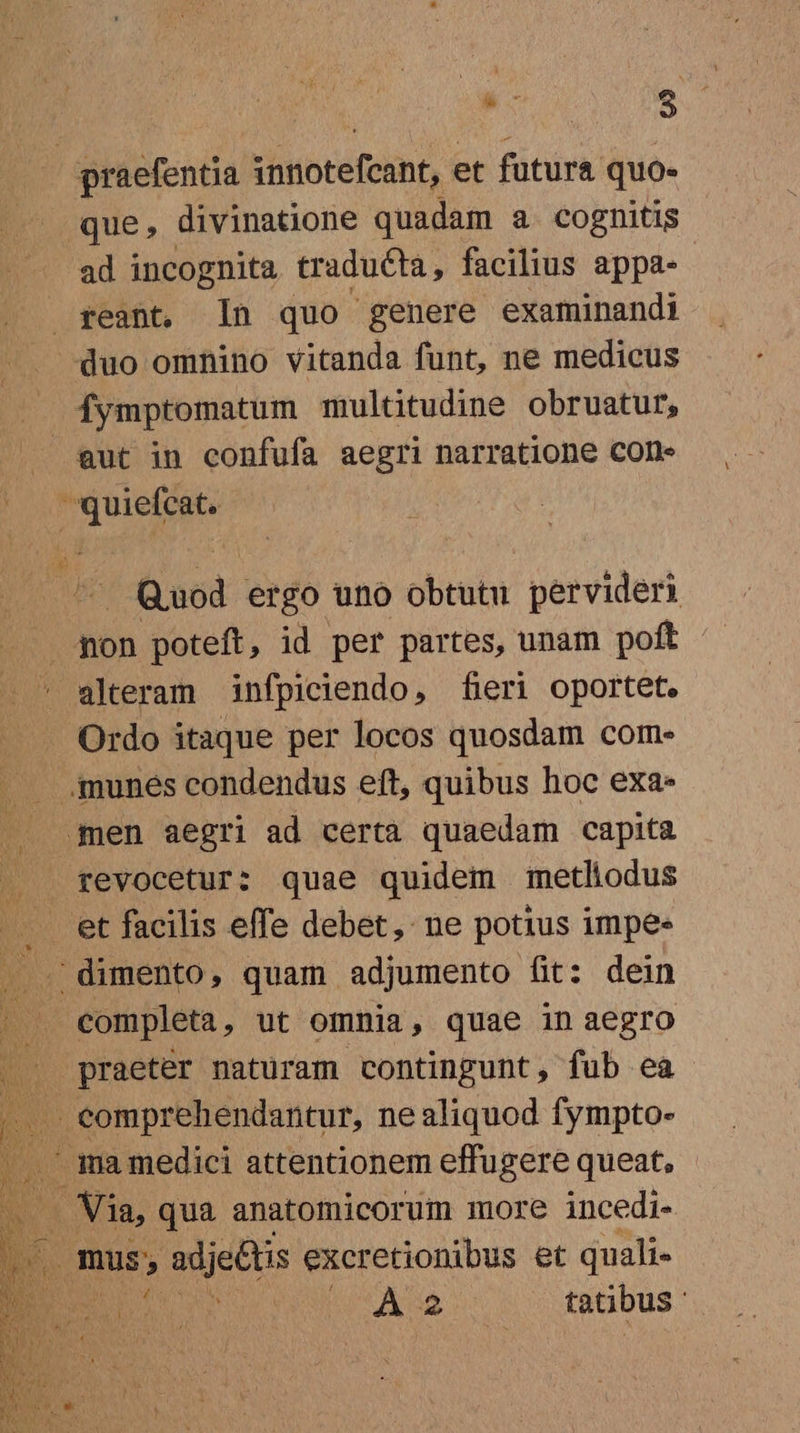 E : praefentia s bnotefeihf, et fütura quo- que, divinatione quadam a cognitis ad incognita traducta, facilius appa- feant. In quo genere examinandi duo omnino vitanda funt, ne medicus Íymptomatum multitudine obruatur, eut in confufa aegri narratione cone Tuer | Quod ergo uno obtutu pervideri alteram infpiciendo, fieri oportet. Ordo itaque per locos quosdam com- .munes condendus eft, quibus hoc exa. gen aegri ad certa quaedam capita revocetur: quae quidem metliodus completa, ut omnia, quae in aegro praeter naturam contingunt, fub ea .. eomprehendantur, nealiquod fympto- .' ma medici attentionem effugere queat, : E qua anatomicorum more incedi- . mus, adje&amp;tis excretionibus et quali- E T (Ae. tatibus '