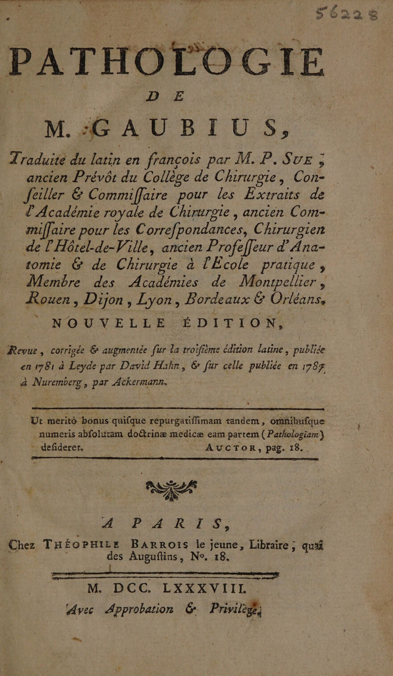 CT ET OT or, Ti del n'ENRRS PATHOLOGIE M. :G AB ITU S » Traduité du latin en françois par M. P. Sue , ancien Prévôt du Collège de Chirurgie, Con- Jeiller &amp; Commiffaire pour les Extraits de l'Académie royale de Chirurgie , ancien Com- miffaire pour les Correfpondances, Chirurgien de l'Hôrél-de-Ville, ancien Profeffeur d’Ana- tomie &amp; de Chirurgie à l'École pratique, Membre des Académies de Montpellier, Kouen, Dijon, Lyon, Bordeaux &amp; Orléans, NOUVELLE ÉDITION, Revue, corrigée &amp; augmentée fur la troifième édition latine, publiée en 781 à Leyde par David Hahn, € fur celle publiée en 1787 à Nuremberg, par Ackermann. | Ut merito bonus quifque repurgatiffimam tandem, omnibufque numeris abfolutam doétrinæ medicæ eam partem ( Pathologiar) * defiderer, AUCTOR, pag. 18.. AO BA RTS, Chez THé£oPmire Barrots le jeune, Libraire; qua 4 des Auguftins, Ne. 18. M. DCC. LXXXVIII Avec Approbation 6 Privilège, _