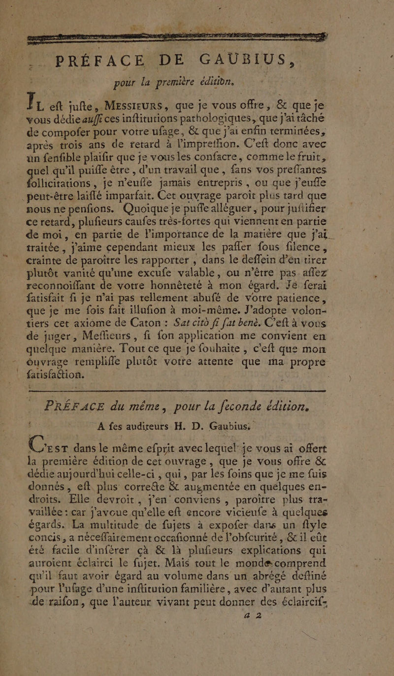 HP PRÉFACENDE GAUBIUS,. RS pour la première éditibn, Ïr eft jufte, Messieurs, que je vous offre, &amp; que je vous dédie aff ces inftitutions pathologiques, que j'aitâché de compofer pour votre ufage, &amp; que jai enfin terminées, après trois ans de retard à l'imprethon. C’eft donc avec un fenfible plaïfir que je vous les confacre, commelefruit, quel qu’il puiffe être , d’un travail que, fans vos preflantes follicitations , je n’eufle jamais entrepris, ou que j’eufle peut-être laiflé imparfait. Cet ouvrage paroït plus tard que nous ne penfions. Quoique je puffe alléguer ; pour juftifier ce retard, plufieurs caufes très-fortes qui viennenten partie de moi, en partie de l'importance de la matière que j'ai. traitée , j'aime cependant mieux les pañler fous filence, crainte de paroître les rapporter , dans le deffein d’entirer plutôt vanité qu’une excufe valable, ou n'être pas. affez reconnoiflant de votre honnêteté à mon égard. Jé ferai fatisfait fi je n’ai pas tellement abufé de votre patience, que je me fois fait illufion à moi-même. J’adopte volon- tiers cet axiome de Caton: Sas citd ff fat benè. C’eft à vous de juger, Meflieurs, fi fon application me convient en quelque manière. Tout ce que je fouhaite , c’eft que mon - éuvrage remplifle plutôt votre attente que ma propre fatisfaétion. $ PRÉFACE du même, pour la feconde édition. A fes auditeurs H. D. Gaubius, Ce ST dans le même efprit avec lequel: je vous ai offert la première édition de cet onvrage, que je vous offre &amp; dédie aujourd’hui celle-ci , qui, par les foins que je me fuis donnés, eft plus corre&amp;e &amp; augmentée en quelques en- droits. Elle devroit, jen conviens , paroïtre plus tra- vaillée : car j'avoue qu’elle eft encore vicieufe à quelques égards. La multitude de fujets à expofer dans un flyle concis, a néceflairement occafñonné de l’obfcurité, &amp; il eût été facile d'inférer çà &amp; là plufeurs explications qui auroient éclairci le fuget. Mais tout le mondæ comprend . qu'il faut avoir égard au volume dans un abrégé deftiné pour lufage d’une infitution familière, avec d'autant plus «de’raifon, que l’auteur vivant peut donner des éclaircif- | ne M
