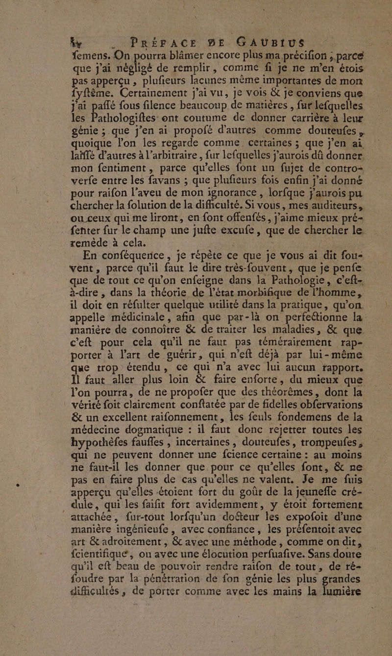 y . PRÉFACE BE GAUBIUS femens. On pourra blâmer encore plus ma précifion ;.parcé que j'ai négligé de remplir, comme fi je ne m'en érois pas apperçu , plufieurs lacunes même importantes de mon fyftème. Certainement j'ai vu, je vois &amp; je conviens que j'ai paflé fous filence beaucoup de matières , fur lefquelles les Pathologiftes: ont coutume de donner carrière à leu génie ;.que j'en ai propofé d'autres comme douteufes quoique lon les regarde comme certaines ; que j'en ai laïffé d’autres à l’arbitraire, fur lefquelles j’aurois dû donner. mon fentiment, parce qu’elles font un fujet de contro- verfe entre les favans ; que plufeurs fois enfin j'ai donné our raifon l’aveu de mon ignorance, lorfque f'aurois pu chercher la folution de la difficulté. Si vous, mes auditeurs, ou ceux qui me liront, en font offenfés, j'aime mieux pré- {enter fur le champ une jufte excufe, que de chercher le remède à cela. | | s] En conféquerce , je répète ce que je vous ai dit fou- . vent, parce qu'il faut le dire très-fouvent, que je penfe que de tout ce qu’on enfeigne dans la Pachologie, c’eft- à-dire , dans la théorie de l’état morbifique de l’homme, il doit en réfulter quelque utilité dans la pratique, qu’on. appelle médicinale, afin que par-là on perfettionne la manière de connoître &amp; de traiter les maladies, &amp; que c’eft pour cela qu’il ne faut pas témérairement rap- porter à l'art de guérir, qui n’eft déjà par lui-même que trop étendu, ce qui n'a avec lui aucun rapport. Il faut aller plus loin &amp; faire enforte, du mieux que l’on pourra, de ne propofer que des théorèmes, dont la ! Vérité foit clairement conftatée par de fidelles obfervations &amp; un excellent raifonnement, les feuls fondemens de la médecine dogmatique : il faut donc rejetter toutes les hypothèfes faufles , incertaines, douteufes, trompeufes , qui ne peuvent donner une fcience certaine : au moins ne faut-il les donner que pour ce qu'elles font, &amp; ne pas en faire plus de cas qu’elles ne valent. Je me fuis apperçu qu’elles -étoient fort du goût de la jeunefle cré- _ dule, qui les faifit fort avidemment, y étoit fortement attachée , fur-tout lorfqu’un dofteur les expofoit d’une manière ingénieufe , avec confiance, les préfentoit avec art &amp; adroitement , &amp; avec une méthode, comme on dit, {cientifiqueé, ou avec une élocution perfuafive. Sans doute qu'il eft beau de pouvoir rendre raifon de tout, de ré- foudre par la pénétration de fon génie les plus grandes difficultés, de porter comme avec les mains la lumière