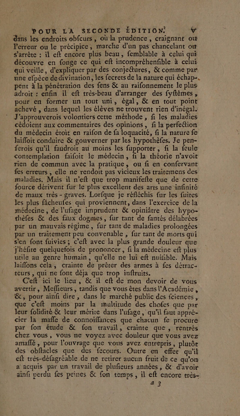 POUR LA SECONDE ÉDITION: Le dans les endroits ebfcurs , où la prudence, craignant ow Perreur ou le précipice, marche d’un pas chancelant ow s'arrête : il eft encore plus beau, femblable à celui qui découvre en fonge ce qui eft incompréhenfible à celui qui veille, d'expliquer par des conje@ures, &amp; comme par ane efpèce de divination, les fecrets de la nature qui échap-. pent à la pénétration des fens &amp; au raïifonnement le plus adroit : enfin il eft très-beau d’arranger des fyftèmes, pour en former un tout uni, égal, &amp; en tout point achevé , dans lequel les élèves ne trouvent rien d’inégal. J’approuverois volontiers cette méthode , fi les maladies cédoient aux commentaires des opinions, fi la perfeétion du médecin étoit en raïfon de fa loquacité, fi la nature fe Jaifloit conduire &amp; gouverner par les hypothèfes. Je pen- ferois qu'il faudroit au moins les fupporter, fi la feule contemplation faifoit le médecin, fi la théorie n’avoit rien de commun avec la pratique, ou fi en confervant {es erreurs , elle ne rendoit pas vicieux les traitemens des maladies. Mais il n’eft que trop manifefte que de cette. fource dérivent fur le plus excellent des arts une iafinité de maux très - graves. Lorfque je réfléchis fur les fuites les plus fâcheufes qui proviennent, dans l'exercice dé la médecine , de l’ufage imprudent &amp; opiniâtre des hypo- thèfes &amp; des faux dogmes, fur tant de fantés délabrées , par un mauvais régime, fur tant de maladies prolongées par un traitement peu convenable , fur tant de morts qui s'en font fuivies ; c’eft avec la plus grande douleur que J'héfite quelquefois de prononcer, fi la médecine eft plus utile au genre humain, qu’elle ne lui eft nuïfible. Mais laiflons cela, crainte de prêter des armes à fes détrac- teurs , qui ne font déja que trop inftruits. C'eft ici le lieu, &amp; :l eft de mon devoir de vous avertir, Mefheurs, tandis que vous êtes dans l'Académie , &amp; , pour ainfi dire, dans le marché public des fciences, que c’eft moins par la multitude des chofes que par leur folidité &amp; leur mérite dans l’ufage , qu'il faut appré- cier la maffe de connoiffances que chacun fe procure par fon étude &amp; fon travail, crainte que , rentrés chez vous, vous ne voyez avec douleur que vous avez amaflé , pour l'ouvrage que vous avez entrepris, plutôr des obftacles que des fécours. Outre en effet qu'il eft très-défagréable de ne retirer aucun fruit de ce qu’on a acquis par un travail de plufieurs années, &amp; d’avoir ainf perdu fes peines &amp; fon temps, il eft encore très