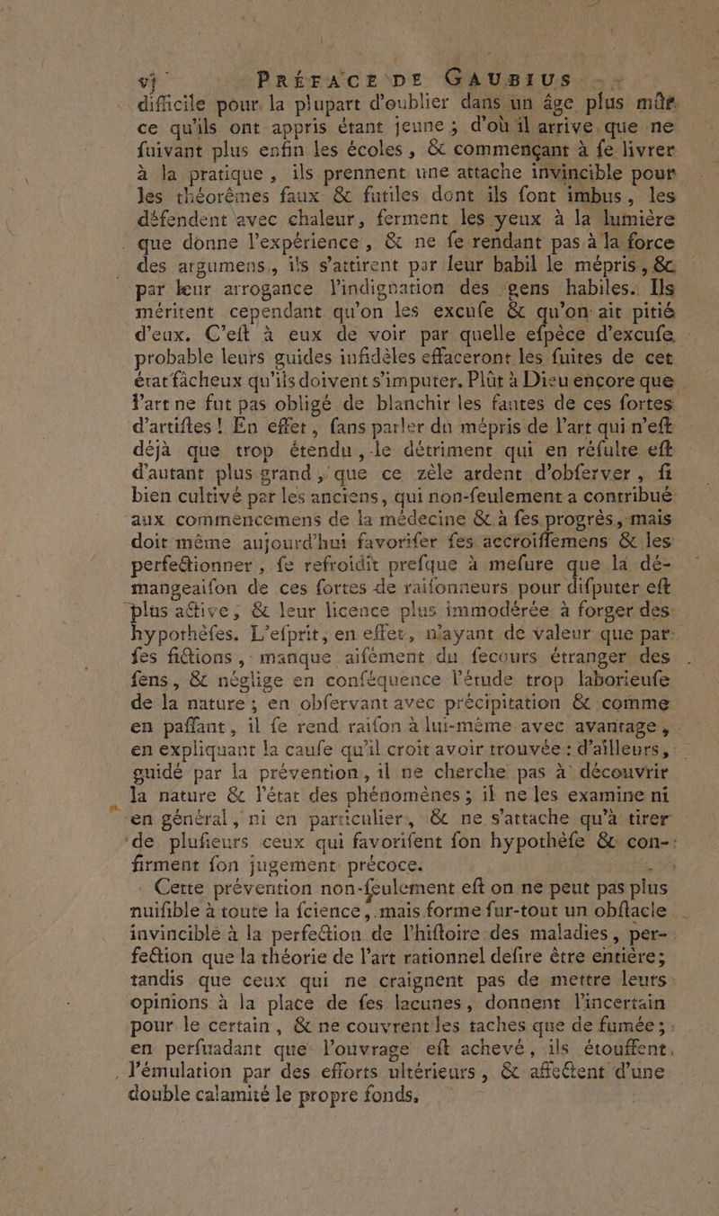 vj PRÉFACE DE GAUSIUS, 2} difcile pour la plupart d’eublier dans un âge plus müûf. ce qu'ils ont appris étant jeune ; d'où il arrive que ne fuivant plus enfin les écoles , &amp; commençant à fe livrer à la pratique, ils prennent une attache invincible pour les théorêmes faux &amp; futiles dont ils font imbus, les défendent avec chaleur, ferment les yeux à la lumière . que donne l'expérience, &amp; ne fe rendant pas à la force des argumens,, ils s’attirent par Îeur babil le mépris, &amp; par beur arrogance l'indignation des gens habiles: Ils méritent cependant qu'on les excufe &amp; qu’on ait pitié d'eux, C’eft à eux de voir par quelle efpèce d’excufe probable leurs guides infidèles effaceront lés fuites de cet érat facheux qu'ils doivent s’imputer. Plüt à Dieuencoreque Part ne fut pas obligé de blanchir les fantes de ces fortes: d’artiftes ! En effet, fans parler du mépris de l’art qui n’eft déjà que trop étendu , le détriment qui en réfulte eft d'autant plus grand , que ce zèle ardent d’obferver , fi bien cultivé par les anciens, qui non-feulement à contribué: aux commencemens de la médecine &amp; à fes progrès, mais doit même aujourd'hui favorifer fes accroiflemens &amp; les perfe&amp;ionner , fe refroidit prefque à mefure que la dé- mangeaifon de ces fortes de raifonneurs pour difputer eft “plus afive, &amp; leur licence plus immodèérée à forger des: hyporhèfes. L’efprit, en eflet, n'ayant dé valeur que pat: fes fitions ,: manque aifément du fecours étranger des fens, &amp; néglige en conféquence l’érude trop laborieufe de la nature ; en obfervant avec précipitation &amp; comme en paflant, il fe rend raifon à lui-même avec avanrage, . en expliquant la caufe qu'il croit avoir trouvée : d'ailleurs, guidé par la prévention, 1l ne cherche pas à découvrir . Ja nature &amp;c l'état des phénomènes ; il ne les examine ni en général, ni en particulier, &amp;c ne s'attache qu'à tirer ‘de plufieurs ceux qui favorifent fon hypothèfe &amp; con-: firment fon jugement précoce. | LS Cette prévention non-feulement eft on ne peut pas plus nuifible à toute la fcience, .mais forme fur-tout un obflacle invincible à la perfection de l’hifloire des maladies, per-. feétion que la théorie de l’art rationnel defire être entière; tandis que ceux qui ne craignent pas de mettre leurs: opinions à la place de fes lacunes, donnent l'incertain pour le certain, &amp; ne couvrentles taches que de fumée; ; en perfuadant que: l'ouvrage eft achevé, ils étouffent. . Pémulation par des efforts ultérieurs, &amp; affectent d’une double calamité le propre fonds,