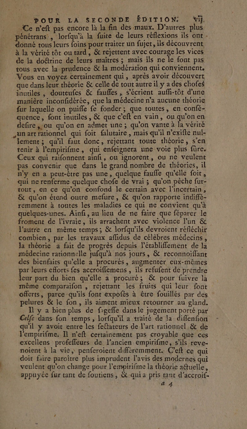 À \ &lt; Dour LA SECONDE ÉDITION. Vi. “Ce n’eft pas encore là la fin des maux. D’autres plus pénétrans , lorfqu’à la fuite de leurs réflexions ils ont - donné tous leurs foins pour traiter un fujet, ils découvrent à la vérité tôt ou tard, &amp; rejettent avec courage les vices de la doûtrine de leurs maîtres ; mais ils ne le font pas tous avec la prudence &amp; la modération qui conviennent. Vous en voyez certainement qui, après avoir découvert que dans leur théorie &amp; celle de tout autre il y a des chofes inutiles , douteufes &amp; faufles , s’écrient auffi-tôt d’une manière inconfidérée, que la médecine n’a aucune théorie fur laquelle on puifle fe fonder ; que toutes, en confé- quence, font inutiles, &amp; que c’eft en vain, ou qu'on en defire ,:ou qu'on en admet une ; qu'on vante à la vérité unartrationnel qui foit falutaire, mais qu'il n’exifte nul- lement ; qu'il faut donc, rejettant toute théorie, s’en tenir à l’empirifme, qui enfeignera une voie plus füre. Ceux qui raifonnent ainfi, ou ignorent, ou ne veulent pas convenir que dans le grand nombre de théories, il n’y en a peut-être pas une, quelque faufle qu'élle foit, qui ne renferme quelque chofe de vrai ; qu’on pèche fur- tout, en ce qu'on confond le certain avec l’incertain, &amp; qu'on étend outre mefure, &amp; qu’on rapporte indiffé- remment à toutes les maladies ce qui ne convient qu’à quelques-unes. Ainf, au lieu de ne faire que féparer le froment de l’ivraie, ils arrachent avec violence lun &amp; l’autre en même temps; &amp; lorfqw'ils devroient réfléchir combien, par les travaux aflidus de célèbres médecins, la théorie a fair de progrès depuis létabliflement de la médecine rationnelle jufqu’à nos jours, &amp; reconnoïiflant des bienfaits qu’elle a procurés, augmenter eux-mêmes par leurs eforts fes accroiflemens , ils refufent de prendre leur part du bien qu'elle a procuré; &amp; pour fuivre la même comparaifon , rejettant les fruits qui leur font offerts, parce qu’ils font expofés à être fouillés par des pelures &amp; le fon, ils aiment mieux retourner au gland. _ I y a bien plus de faigefle dansle jugement porté par Celfe dans fon temps, lorfqu’il a traité de la diflenfion qu'il y avoit entre les feftateurs de l’art rationnel &amp; de l'empirifme.. Il n'eft certainement pas croyable que ces excellens profefleurs de l’ancien empirifme, s'ils reve- noient à la vie, penferoient différemment. C’eft ce qui doit faire paroître plus imprudent l'avis des modernes qui veulent qu'on change pour lempirifme la théorie a@tuelle, appuyée fur tant de foutiens, &amp; quia pris tant d’accroif- #i 4 à