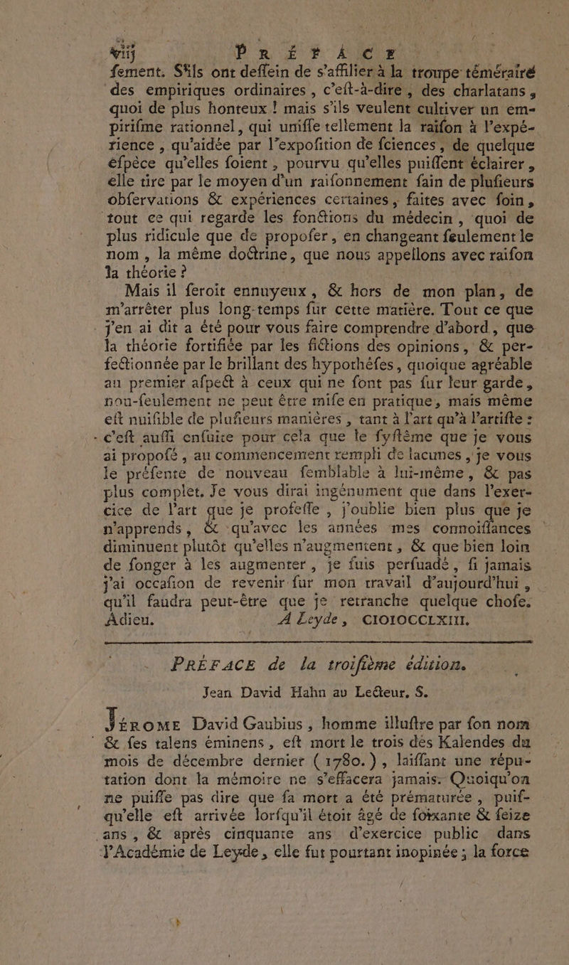 GS. : : { wii | PRE + ler: fement. Säls ont deffein de s’affilier à la troupe témérairé des empiriques ordinaires, c’eit-à-dire, des charlatans , quoi de plus honteux ! mais s'ils veulent cultiver un em- pirifme rationnel, qui uniffe tellement la taïfon à l’expé- rience , qu'aidée par l’expofition de fciences, de quelque éfpèce qu’elles foient , pourvu qu’elles pniflent éclairer , elle tire par le moyen d’un raifonnement fain de plufieurs obfervations &amp; expériences ceriaines ; faites avec foin, tout ce qui regarde les fonétions du médecin, quoi de plus ridicule que de propofer , en changeant feulement le nom , la même doétrine, que nous appellons avec raifon la théorie ? Mais il feroit ennuyeux, &amp; hors de mon plan, de m'arrèêter plus long-temps fur cette matière. Tout ce que j'en ai dit a êté pour vous faire comprendre d’abord, que. la théorie fortifiée par les fitions des opinions, &amp; per- fe&amp;ionnée par le brillant des hyporhéfes, quoique agréable au premier afpeët à ceux qui ne font pas fur leur garde, nou-feulement ne peut être mife en pratique, mais même eft nuifible de plufienrs manières , tant à l’art qu’à lartifte : - c'eft auffi enfuite pour cela que le fyflème que je vous ai propofé , au commencement rempli de lacunes , je vous le préfente de nouveau femblable à lui-même, &amp; pas plus complet, Je vous dirai ingénument que dans l’exer- cice de l’art gue je profefle , j'oublie bien plus que je n'apprends , qu'avec les années mes cormoïflances diminuent plutôt qu’elles n’augmentent , &amp; que bien loin de fonger à les augmenter, je fuis perfuadé, fi jamais j'ai occafion de revenir fur mon travail d’aujourd'hui , qu'il faudra peut-être que je retranche quelque chofe. Adieu. A Ecyde , CIOIOCCLXIII. PRÉFACE de la troifième edition. Jean David Hahn av Le@teur, S. j ÉROME David Gaubius, homme illuftre par fon nom  &amp; fes talens éminens, eft mort le trois des Kalendes du mois de décembre dernier (1780. ), laïffant une répu- tation dont la mémoire ne s’effacera jamais. Quoiqu’on ne puifle pas dire que fa mort a été prématurée, puif- ce) L e 3° ! . ARE 7 Q'e Q qu'elle eft arrivée lorfqu'il étoir âgé de forxante &amp; feize ans , &amp; après cinquante ans d'exercice public dans YAcadémie de Lewde, elle fut pourtant inopinée ; la force à À à