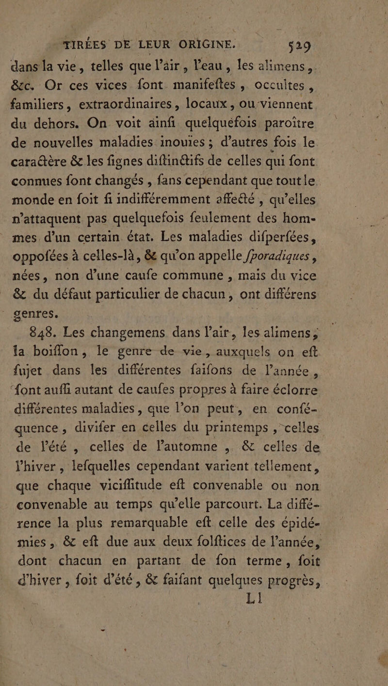 dans la vie, telles que l’äir, Veau , les alimens,. &amp;cc. Or ces vices font Hanoi > Occuites, familiers, extraordinaires, locaux, ou-viennent du dehors. On voit ainf quelquefois paroître de nouvelles maladies inouies ; d’autres fois le caraëtère &amp; les fignes diftindtifs de celles qui font connues font changés , fans cependant que toutle monde en foit fi indifféremment affeété , qu’elles n’attaquent pas quelquefois feulement des hom- mes d’un certain état, Les maladies difperfées, oppofées à celles-là, &amp; qu’on appelle /poradiques, nées, non d’une caufe commune , mais du vice &amp;z du défaut particulier de chacun, ont différens genres. Pr) 848. Les changemens dans l'air, les alimens, la boiffon, le genre de vie, auxquels on eft fujet dans les différentes faifons de l’année, “ont aufli autant de caufes propres à faire éclorre différentes maladies, que l’on peut, en confé- quence, divifer en celles du printemps , celles de lété , celles de l’automne , &amp; celles de Vhiver , lefquelles cependant varient tellement, que chaque vicifiitude eft convenable ou non convenable au temps qu’elle parcourt. La diffé rence la plus remarquable eft celle des épidé- mies , &amp;c eft due aux deux folftices de l’année, dont chacun en partant de fon terme, foit d'hiver , foit d'été, &amp; faifant quelques progrès, LI]