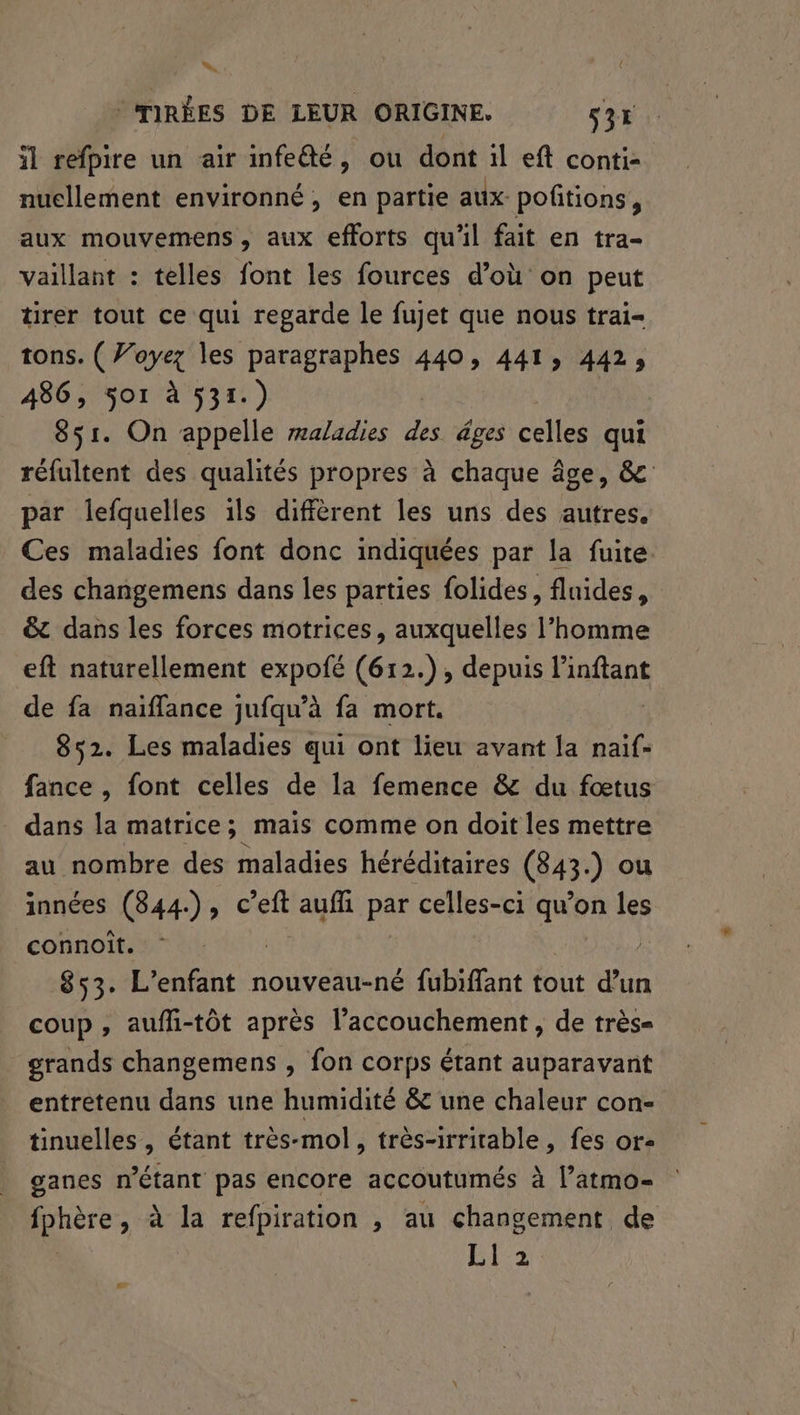 w © TMIRÉES DE LEUR ORIGINE. s31 il refpire un air infe@é, ou dont il eft conti- nuellement environné, en partie aux pofitions, aux mouvemens, aux efforts qu'il fait en tra- vaillant : telles font les fources d’où on peut tirer tout ce qui regarde le fujet que nous trai- tons. ( Voyez les paragraphes 440, 441, 442, 486, jo1 à 531.) 851. On appelle maladies di âges celles qui réfultent des qualités propres à chaque âge, &amp; par lefquelles ils diffèrent les uns des autres. Ces maladies font donc indiquées par la fuite. des changemens dans les parties folides, fluides, &amp; dans les forces motrices, auxquelles l’homme eft naturellement expofé (612.), depuis linftant de fa naiffance jufqu’à fa mort. 852. Les maladies qui ont lieu avant la naïf- fance , font celles de la femence &amp; du fœtus dans la matrice; mais comme on doit les mettre au nombre des maladies héréditaires (843.) ou innées (844), c’eft RUE par celles-ci qu’on les connoit. | 853. L'enfant nouveau-né fubiffant tout d’un coup , aufli-tôt après l’accouchement , de très= grands changemens , fon corps étant auparavant entretenu dans une humidité &amp; une chaleur con- tinuelles, étant très- mol , très-irritable, fes or- ganes n'étant pas encore accoutumés à l’atmo- dr à la refpiration , au changement de EE