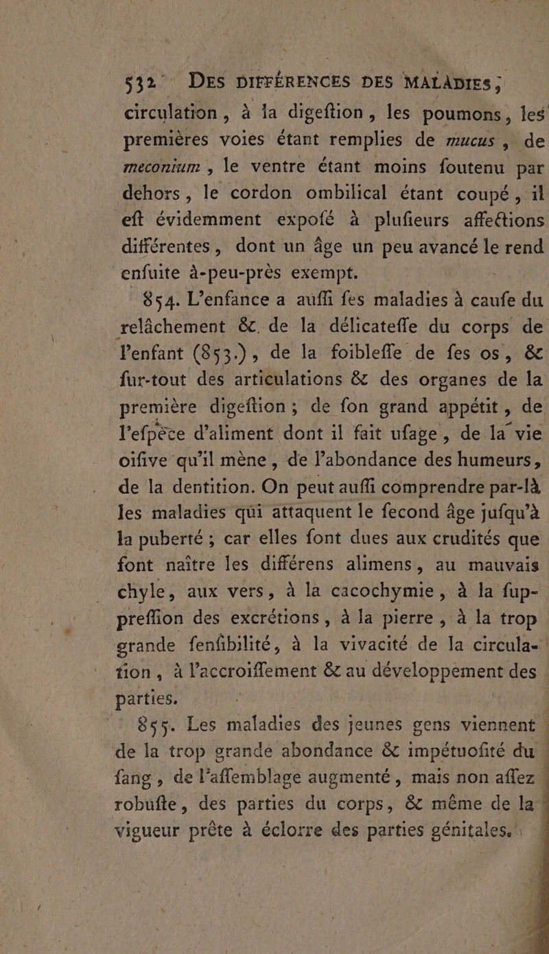 circulation, à 1a digeftion , les poumons, Îles premières voies étant remplies de rucus , de meconium , le ventre étant moins foutenu par dehors, le cordon ombilical étant coupé, il eft évidemment expoté à plufieurs affeétions différentes, dont un âge un peu avancé le rend enfuite à-peu-près exempt. 854. L'enfance a aufi fes maladies à caufe du relâchement &c. de la délicatefle du corps de lenfant (853.), de la foibleffle de fes os, & fur-tout des articulations & des organes de la première digeftion ; de fon grand appétit, de l'efpèce d’aliment dont il fait ufage, de la vie oïfive qu'il mène, de l’abondance des humeurs, de la dentition. On peut auffi comprendre par-là les maladies qui attaquent le fecond âge jufqu’à la puberté ; : car elles font dues aux crudités que font naître les différens alimens, au mauvais chyle, aux vers, à la cacochymie, à la fup- preflion des excrétions, à la pierre, à la trop grande fenfbilité, à la vivacité de la circula-! tion, à l’accroifflement 6 au AARIonpEneRS des parties. 855. Les maladies des jeunes gens viennent : de la trop grande abondance & impétuofité ai | fang , de l’affemblage augmenté, mais non aflez robufte, des parties du corps, & même de la vigueur prête à éclorre des parties génitales.\ 4
