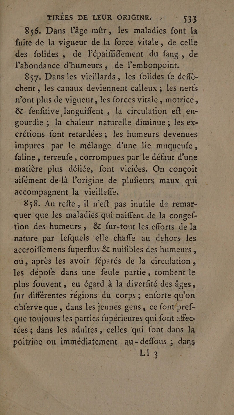 856. Dans Pâge mûr, les maladies font 1a fuite de la vigueur dela force vitale, de celle des folides , de lépaiffiffement du fang , de l'abondance d’humeurs, de lembonpoint. 857. Dans les vieillards, les folides fe deftè- chent, les canaux deviennent calleux ; les nerfs n’ont plus de vigueur, les forces vitale, motrice, &amp; fenfitive Coettés , la circulation eft en- gourdie ; la tue naturelle diminue ; les ex- crétions font retardées ; les humeurs devenues impures par le mélange d’une lie muqueufe, faline , terreufe, corrompues par le défaut d’une matière plus déliée, font viciées. On conçoit aifément de-là l’origine de plufieurs maux qui accompagnent la vieillefle. _ 858. Au refte, 1l n’eft pas inutile de remar- quer que les maladies qui naïffent de la congef- tion des humeurs, &amp;c fur-tout les efforts de la nature par lefquels elle chaffe au dehors les accroiflemens fuperflus &amp; nuifibles des humeurs, ou, après les avoir féparés de la circulation, les dépofe dans une feule partie, tombent le plus fouvent, eu égard à la diverfité des âges, fur différentes régions du corps ; enforte qu’on obferve que , dans les jeunes gens, ce font‘pref- que toujours les parties fupérieures qui font affec- tées ; dans les adultes, celles qui font dans la | poitrine ou immédiatement au-deflous ; dans | LL