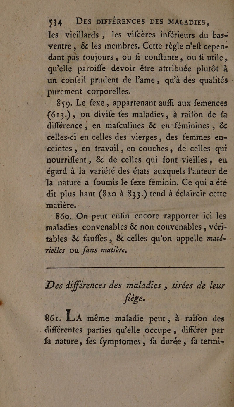 les vieillards , les vifcères inférieurs du bas- ventre, &amp; les membres. Cette règle n’eft cepen- dant pas toujours, ou fi conftante, ou fi utile, qu’elle paroifle devoir être attribuée plutôt à un confeil prudent de l’ame, qu’à des qualités : . purement corporelles. 859. Le fexe, appartenant auffi aux femences (613.), on divife fes maladies, à raifon de fa différence, en mañfculines &amp; en-féminines , &amp; celles-ci en celles des vierges, des femmes en- ceintes, en travail, en couches, de celles qui nourriflent, &amp; dé celles qui font vieilles, eu égard à la variété des états auxquels l’auteur de la nature a foumis le fexe féminin. Ce qui a été dit plus haut (820 à 833.) tend à éclaircir cette matière. - | | 860. On peut enfin encore rapporter ici les maladies convenablés &amp; non convenables , véri- tables &amp; faufles , &amp; celles qu’on appelle maté= rielles ou fans matière. Des différences des maladies , tirées de leur frège. 861. La même maladie peut, à raifon des différentes parties qu’elle occupe, différer par fa nature, fes fymptomes, fa durée, fa termi-