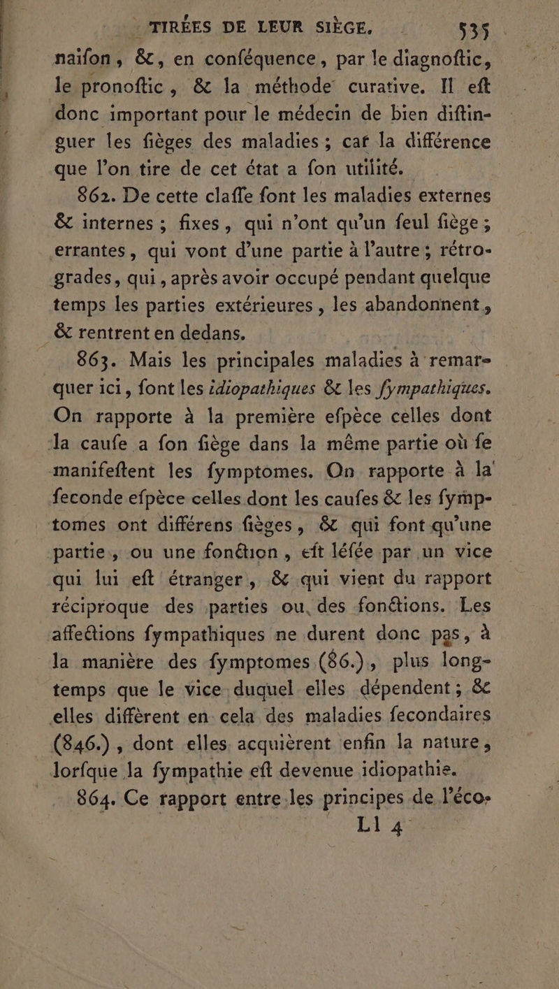 naïfon, &, en conféquence, par le diagnoftic, le pronoftic, & la méthode curative, Il eft donc important pour le médecin de bien diftin- guer les fièges des maladies; caf la différence que l’on tire de cet état a fon utilité. 862. De cette claffe font les maladies externes &t internes ; fixes, qui n’ont qu’un feul fiège ; errantes, qui vont d’une partie à l’autre; rétro- grades, qui, après avoir occupé pendant quelque temps les parties extérieures , les abandonnent, & rentrent en dedans. 863. Mais les principales maladies à remar- quer ici, font les idiopathiques &t les fympathiques. On rapporte à la première efpèce celles dont Ja caufe a fon fiège dans la même partie où fe manifeftent les fymptomes. On rapporte à la feconde efpèce celles dont les caufes & les fymp- tomes ont différens fièces, & qui font qu'une partie, ou une fonétion , eft léfée par un vice qui lui eft étranger, & qui vient du rapport réciproque des parties ou, des fonétions. Les affetions fympathiques ne durent donc pas, à la manière des fymptomes (86.), plus long- temps que le vice duquel elles dépendent ; & elles diffèrent en cela des maladies fecondaires (846.), dont elles. acquièrent enfin la nature, lorfque la fympathie eft devenue idiopathie. 864. Ce rapport entre. les principes de léco- LI 4