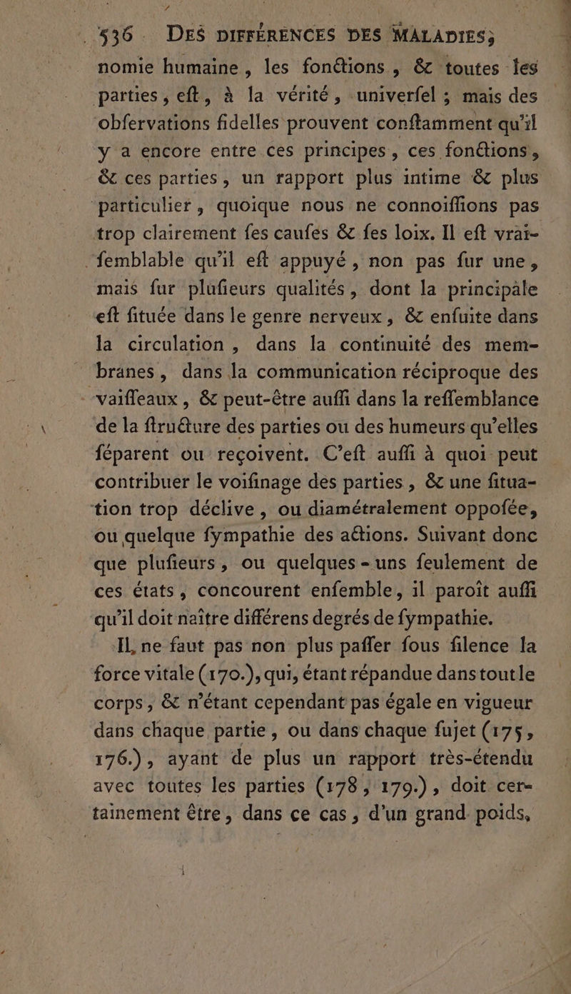 nomie humaine , les fonétions , &amp; toutes les parties, eft, à la vérité, univerfel ; mais des obfervations fidelles prouvent conftamment qu'il y a encore entre ces principes , ces fonctions, &amp;c ces parties, un rapport plus intime &amp; plus ‘particulier, quoique nous ne connoïiffions pas trop clairement fes caufes &amp; fes loix. Il eft vrai- “femblable qu’il eft appuyé , non pas fur une, mais fur plufieurs qualités, dont la principale eft fituée dans le genre nerveux, &amp; enfuite dans la circulation , dans la continuité des mem- branes, dans la communication réciproque des vaifleaux , &amp; peut-être auffi dans la reffemblance de la ffruture des parties ou des humeurs qu’elles féparent ou reçoivent. C’eft auffi à quoi peut contribuer le voifinage des parties , &amp; une fitua- tion trop déclive, ou diamétralement oppofñée, ou quelque fympathie des aétions. Suivant donc que plufieurs, ou quelques-uns feulement de ces états, concourent enfemble, 1l paroït auff qu’il doit naître différens degrés de fympathie. IL ne faut pas non plus pafler fous filence la force vitale (170.), qui, étant répandue danstoutle corps, &amp; n'étant cependant pas égale en vigueur dans chaque partie , ou dans chaque fujet (175, 176.), ayant de plus un rapport très-étendu avec toutes les parties (178, 179.), doit cer- tainement être, dans ce cas, d’un grand. poids, 1