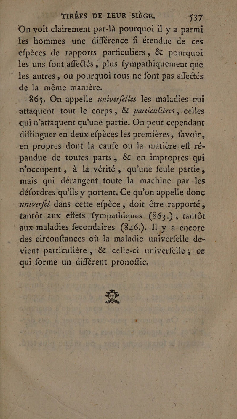 | TIRÉES DE LEUR SIÈGE, 1637 On voit clairement par-là pourquoi il y a parmi les hommes une différence fi étendue de ces efpèces de rapports particuliers, &amp; pourquoi les uns font affe@tés, plus fympathiquement que ‘les autres, ou pourquoi tous ne font pas affedtés de la même manière. 865. On appelle wriverfelles les maladies qui attaquent tout le corps, &amp; particulières , celles qui n’attaquent qu’une partie, On peut cependant diftinguer en deux efpèces les premières, favoir, en propres dont la caufe ou la matière eft ré- pandue de toutes parts, &amp; en impropres qui n’occupent , à la vérité, qu’une feule partie, mais qui dérangent toute la machine par les défordres qu'ils y portent. Ce qu’on appelle donc | aniverfèl dans cette efpèce, doit être rapporté ; tantôt aux effets fympathiques (863.), tantôt aux maladies fecondaires (846.)..1l y a encore des circonftances où la maladie univerfelle de- vient particulière , &amp; celle-ci univerfelle ; ce qui forme un différent pronoftic. $