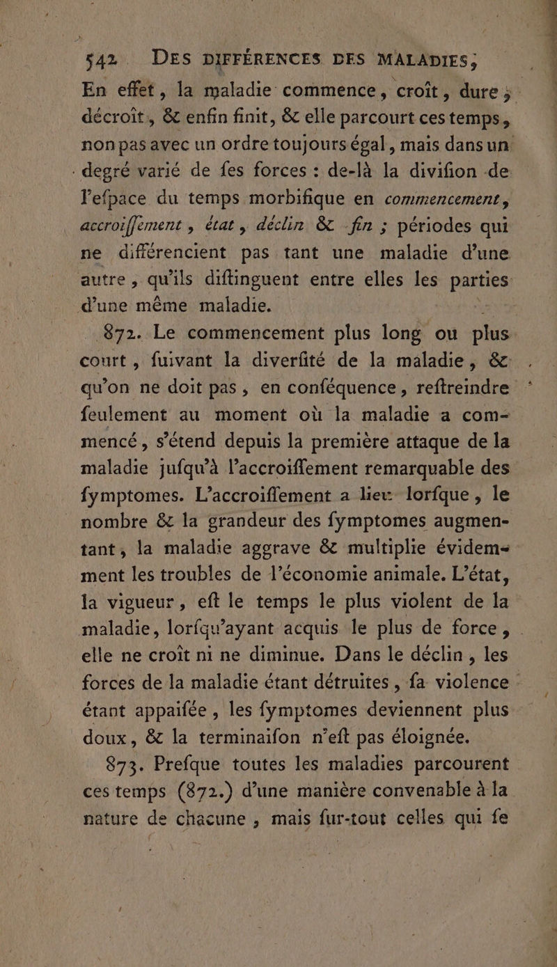 En effet, la maladie commence, croît, dure 5: décroît, &amp; enfin finit, &amp; elle parcourt ces temps, non pas avec un ordre toujours égal, mais dansun . degré varié de fes forces : de-là la divifion de lefpace du temps morbifique en commencement, accroiffement , état, déclin &amp; fin ; périodes qui ne différencient pas tant une maladie d’une autre, qu'ils diftinguent entre elles les parties d’une même maladie. . 872. Le commencement plus long ou plus court, fuivant la diverfité de la maladie, &amp; qu’on ne doit pas, en conféquence, reftreindre feulement au moment où la maladie a com- mencé, s'étend depuis la première attaque de la maladie jufqu’à l’accroiffement remarquable des fymptomes. L’accroifflement à lieu lorfque, le nombre &amp; la grandeur des fymptomes augmen- tant, la maladie agorave &amp; multiplie évidem= ment les troubles de l’économie animale. L'état, la vigueur, eft le temps le plus violent de la maladie, lorfqw’ayant acquis le plus de force, : elle ne croît ni ne diminue. Dans le déclin , les forces de la maladie étant détruites , fa violence : étant appaifée , les fymptomes deviennent plus doux, &amp; la terminaifon n’eft pas éloignée. 873. Prefque toutes les maladies parcourent ces temps (872.) d’une manière convenable à la nature de chacune , mais fur-tout celles qui fe