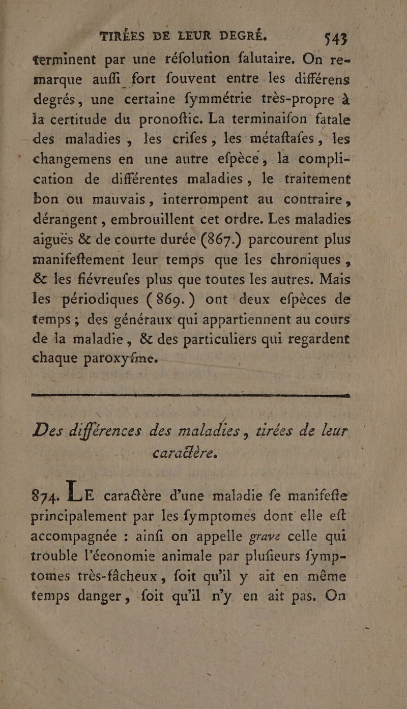 (TIRÉES DE LEUR DEGRÉ, s43 terminent par une réfolution falutaire, On re- marque aufli fort fouvent entre les différens _ degrés, une certaine fymmétrie très-propre à la certitude du pronoftic. La terminaïfon fatale -des maladies , les crifes, les métaftafes, les changemens en une autre efpèce, la compli- cation de différentes maladies, le traitement bon ou mauvais, interrompent au contraire, dérangent , embrouillent cet ordre. Les maladies aiguës & de courte durée (367.) parcourent plus manifeftement leur temps que les chroniques, & les fiévreufes plus que toutes les autres. Mais les périodiques ( 869.) ont deux efpèces de temps ; des généraux qui appartiennent au cours de la maladie, & des particuliers qui regardent chaque paroxyfme. Des différences des maladies , tirées de leur caraclère. 874. lacnobe d’une maladie fe manifefte principalement par les fymptomes dont elle eft accompagnée : ainfi on appelle grave celle qui trouble l’économie animale par plufieurs fymp- tomes très-fâcheux, foit qu'il y ait en même temps danger, foit qu'il n'ÿ en ait pas. On