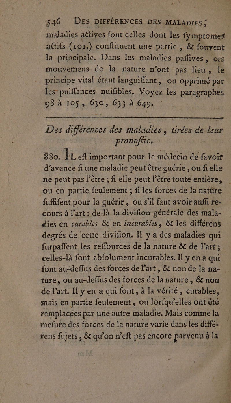_ maladies actives font celles dont les fymptomes a@tifs (101.) conffituent une partie , &amp; fouvent la principale. Dans les maladies paflives, ces mouvemens de la nature n’ont pas lieu, le principe vital étant languiffant, ou opprimé par les puiffances nuifibles, Voyez les paragraphes 98 à 105, 630, 633 à 649. Des differences des maladies , tirées de leur pronofiic. | 880. lc eft important pour le médecin de favoir d'avance fi une maladie peut être guérie , ou fi elle ne peut pas l’être ; fi elle peut l’être toute entière, ou en partie feulement ; fi les forces de la natüre fuffifent pour la guérir, ou s’il faut avoir auffi re- cours à l’art : de-là la divifion générale des mala- éies en curables 8 en incurables, &amp;t les différens degrés de cette divifion. Il y a des maladies qui furpaffent les reflources de la nature &amp; de l’art; celles-là font abfolument incurables. Il y en a qui font au-deflus des forces de Part , &amp; non de la na- ture, ou au-deffus des forces de la nature , &amp; non de l’art. Il y en a qui font, à la vérité, curables, mais en partie feulement, ou lorfqu’elles ont été remplacées par une autre maladie. Mais comme la mefure des forces de la nature varie dans les diffé- rens fujets, &amp; qu'on n’eft pas encore parvenu à la