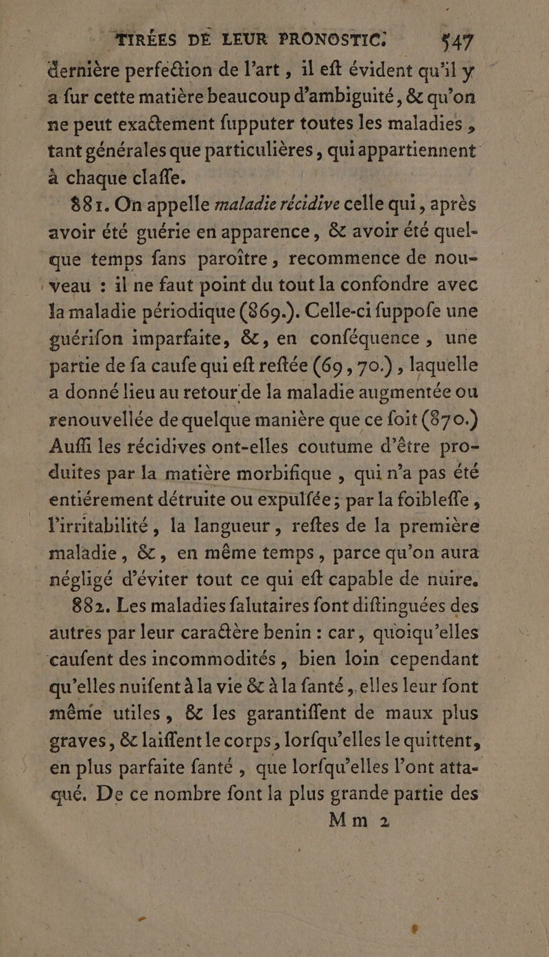 dernière perfe@ion de l’art, il eft évident qu'il y a fur cette matière beaucoup d’ambiguité, &amp; qu’on ne peut exadtement fupputer toutes les maladies , tant générales que particulières, quiappartiennent à chaque clañle. 881. On appelle raladie récidive celle qui, après avoir été guérie en apparence, &amp; avoir été quel- que temps fans paroiïtre, recommence de nou- veau : il ne faut point du tout la confondre avec Ja maladie périodique (869.). Celle-ci fuppofe une guérifon imparfaite, &amp;, en conféquence , une partie de fa caufe qui eft reftée (69, 70.) laquelle a donné lieu au retour de la maladie augmentée ou renouvellée de quelque manière que ce foit (870.) Auff les récidives ont-elles coutume d’être pro- duites par la matière morbifique , qui n’a pas été entiérement détruite ou expulfée ; par la foibleffe, l'irritabilité , la langueur , reftes de la première maladie, &amp;, en même temps, parce qu’on aura négligé d'éviter tout ce qui eft capable de nuire, 882. Les maladies falutaires font diftinguées des autres pat leur caraétère benin : car, quoiqu’elles caufent des incommodités, bien loin cependant qu’elles nuifent à la vie &amp; à la fanté ,.elles leur font même utiles, &amp; les garantiflent de maux plus graves, &amp; laiffent le corps, lorfqu’elles le quittent, en plus parfaite fanté , que lorfqu’elles l’ont atta- qué. De ce nombre font la plus grande partie des M m 2