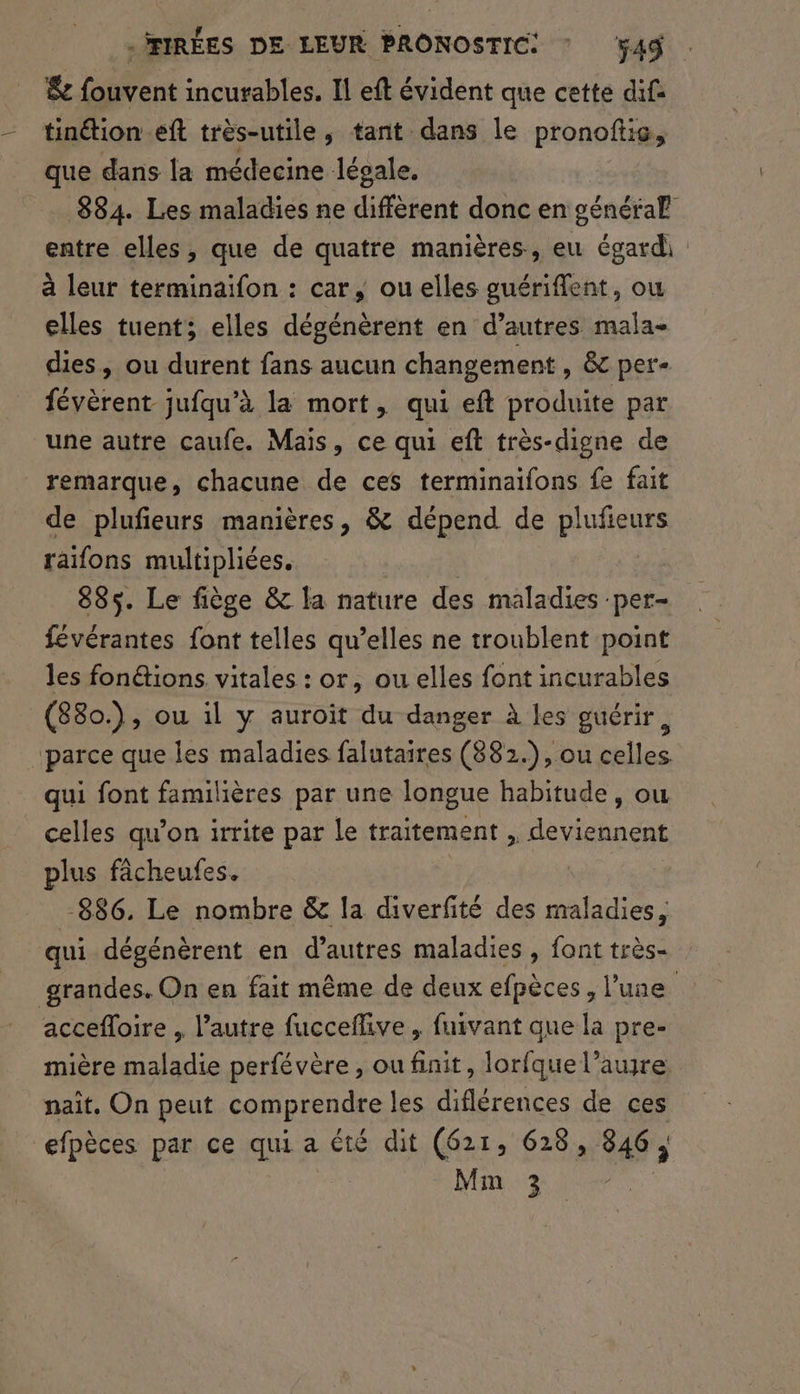$&amp; fouvent incurables. Il eft évident que cette dif tinétion eft très-utile, tant dans le pronoftie, que dans la médecine légale. 884. Les maladies ne diffèrent donc en général entre elles, que de quatre manières, eu égard à leur terminaïfon : car, ou elles guériflent, ow elles tuent; elles dégénèrent en d’autres mala- dies, ou durent fans aucun changement , &amp; per- févèrent jufqu’à la mort, qui eft produite par une autre caufe. Mais, ce qui eft très-digne de remarque, chacune de ces terminaifons fe fait de plufeurs manières, &amp; dépend de plufieurs raifons multipliées. 885. Le fiège &amp; la nature des maladies ‘per- févérantes font telles qu’elles ne troublent point les fon&amp;ions. vitales : or, ou elles font incurables (880.), ou il y auroit du danger à les guérir, ‘parce que les maladies falutaires (882.), ou celles qui font familières par une longue habitude, ou celles qu’on irrite par le traitement , deviennent plus fâcheufes. -886. Le nombre &amp; la diverfité des maladies, qui dégénèrent en d’autres maladies , font très- grandes. On en fait même de deux efpèces, l’une accefloire , l’autre fucceflive , fuivant que la pre- mière maladie perfévère, ou finit, lorfque l’aure naît, On peut comprendre les diflérences de ces efpèces par ce qui a été dit (621, 628, 846, Mm 3 -